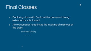 Final Classes
Declaring class with final modifier prevents it being
extended or subclassed.
Allows compiler to optimize the invoking of methods of
the class
final class Cirlce{
…………
}
*
 