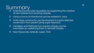 SummaryInheritance promotes reusability by supporting the creation
of new classes from existing classes.
Various forms of inheritance can be realised in Java.
Child class constructor can be directed to invoke selected
constructor from parent using super keyword.
Variables and Methods from parent classes can be
overridden by redefining them in derived classes.
New Keywords: extends, super, final
*
 