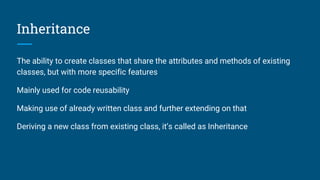 Inheritance
The ability to create classes that share the attributes and methods of existing
classes, but with more specific features
Mainly used for code reusability
Making use of already written class and further extending on that
Deriving a new class from existing class, it’s called as Inheritance
 