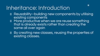 Inheritance: Introduction
Reusability--building new components by utilising
existing components
More productive when we are reuse something
that is already exists rather than creating the
same all over again
By creating new classes, reusing the properties of
existing classes.
*
 