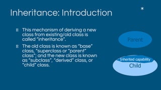 Inheritance: Introduction
This mechanism of deriving a new
class from existing/old class is
called “inheritance”.
The old class is known as “base”
class, “superclass or “parent”
class”; and the new class is known
as “subclass”, “derived” class, or
“child” class.
*
Parent
Child
Inherited capability
 