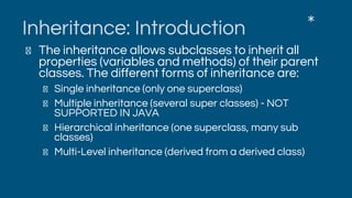 Inheritance: Introduction
The inheritance allows subclasses to inherit all
properties (variables and methods) of their parent
classes. The different forms of inheritance are:
Single inheritance (only one superclass)
Multiple inheritance (several super classes) - NOT
SUPPORTED IN JAVA
Hierarchical inheritance (one superclass, many sub
classes)
Multi-Level inheritance (derived from a derived class)
*
 