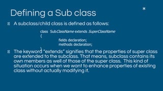 Defining a Sub class
A subclass/child class is defined as follows:
The keyword “extends” signifies that the properties of super class
are extended to the subclass. That means, subclass contains its
own members as well of those of the super class. This kind of
situation occurs when we want to enhance properties of existing
class without actually modifying it.
*
class SubClassName extends SuperClassName
{
fields declaration;
methods declaration;
}
 