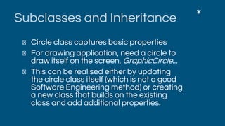 Subclasses and Inheritance
Circle class captures basic properties
For drawing application, need a circle to
draw itself on the screen, GraphicCircle...
This can be realised either by updating
the circle class itself (which is not a good
Software Engineering method) or creating
a new class that builds on the existing
class and add additional properties.
*
 