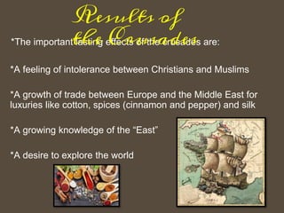 *The important lasting effects of the crusades are:
*A feeling of intolerance between Christians and Muslims
*A growth of trade between Europe and the Middle East for
luxuries like cotton, spices (cinnamon and pepper) and silk
*A growing knowledge of the “East”
*A desire to explore the world
Results of
the Crusades
 