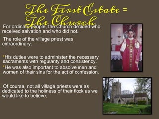 For ordinary people, the Church decided who
received salvation and who did not.
The role of the village priest was
extraordinary.
*His duties were to administer the necessary
sacraments with regularity and consistency.
*He was also important to absolve men and
women of their sins for the act of confession.
Of course, not all village priests were as
dedicated to the holiness of their flock as we
would like to believe.
The First Estate =
The Church
 
