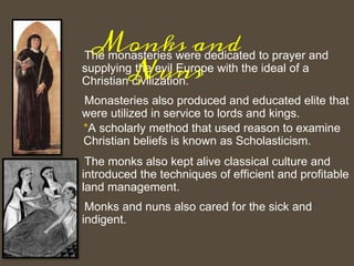 The monasteries were dedicated to prayer and
supplying the evil Europe with the ideal of a
Christian civilization.
Monasteries also produced and educated elite that
were utilized in service to lords and kings.
*A scholarly method that used reason to examine
Christian beliefs is known as Scholasticism.
The monks also kept alive classical culture and
introduced the techniques of efficient and profitable
land management.
Monks and nuns also cared for the sick and
indigent.
Monks and
Nuns
 