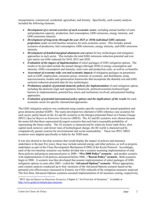 Center for Clean Air Policy page 2
transportation; commercial; residential; agriculture; and forestry. Specifically, each country analysis
included the following elements.
• Development of a current overview of each economic sector, including annual number of units
and production capacity, production, fuel consumption, GHG emissions, energy intensity, and
GHG emissions intensity.
• Development of long-term (through the year 2025 or 2030) individual GHG emission
projections under several baseline scenarios for each economic sector. This includes annual
scenarios of production, fuel consumption, GHG emissions, energy intensity, and GHG emissions
intensity.
• Development of detailed marginal abatement cost curves for key technologies and mitigation
approaches in each sector. This includes the total GHG emissions reduction potential and cost
(per metric ton GHG reduced) for 2010, 2015 and 2020.
• Evaluation of the impact of implementation of select packages of GHG mitigation options. The
results to be provided include the annual changes (through 2030) in energy consumption and
intensity, GHG consumption and intensity, total costs and production costs, as well as co-benefits.
• Assessment of economy-wide cost and economic impacts of mitigation packages on parameters
such as GDP, employment, consumer prices, structure of economy, and distribution, using
macroeconomic models and optimization frameworks that incorporate the detailed cost and GHG
emission reduction potential data for key technologies.
• Preliminary analysis of potential domestic policies for implementation of each mitigation option,
including the domestic legal and regulatory framework, political/economic/technical/legal
barriers to implementation, potential key actors and institutions involved, and potential funding
approaches.
• Evaluation of potential international policy options and the implications of the results for each
economic sector for specific international approaches.
The GHG mitigation analysis was conducted using country-specific scenarios for annual population and
gross domestic product (GDP). The teams developed two alternative GHG reference case scenarios for
each sector, partly based on the A2 and B2 scenarios in the Intergovernmental Panel on Climate Change
(IPCC) Special Report on Emissions Scenarios (SRES). The A2 and B2 scenarios were chosen because
the teams felt that these represented divergent scenarios that each had a reasonable probability of
representing the future reality. The A2 scenario is characterized by relatively lower trade flows, slow
capital stock turnover, and slower rates of technological change; the B2 world is characterized by
comparatively greater concern for environmental and social sustainability.1
These two IPCC SRES
scenarios were adapted specifically to India by the TERI team.
It was also desired to develop scenarios that would display the impact of policies and measures
undertaken in the past five years; these may include national energy and other policies, as well as projects
undertaken as part of the Clean Development Mechanism (CDM) of the Kyoto Protocol. Accordingly,
each of the two baseline scenarios was further divided into a scenario assuming implementation of only
those policies and projects announced prior to 2000—“Pre-2000 Policy” scenario—and another scenario
with implementation of all policies announced before 2006—“Recent Policy” scenario. Both scenarios
begin in 2000. A scenario was then developed that assume implementation of select packages of GHG
mitigation options in years after 2005—called the “Advanced Options” scenario. Where appropriate,
each country analysis conducted up to four variations of the Advanced Options scenario based on the
potential cost effectiveness (measured in $/metric ton CO2e reduced) of the mitigation measures analyzed.
The first three Advanced Options scenarios assumed implementation of all measures costing, respectively,
1
IPCC Special Report on Emissions Scenarios, Chapter 4, “An Overview of Scenarios.” Available at
http://www.grida.no/climate/ipcc/emission.
 