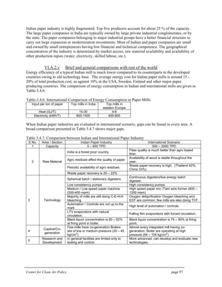 Center for Clean Air Policy page 97
Indian paper industry is highly fragmented. Top five producers account for about 25 % of the capacity.
The large paper companies in India are typically owned by large private industrial conglomerates, or by
the state. The paper companies belonging to major industrial groups have a better financial structure to
carry out large expansion or modernization investments. Most of Indian and paper companies are small
and owned by small entrepreneurs having low financial and technical competence. The geographical
concentration of the industry is determined by market access, raw material availability and availability of
other production inputs (water, electricity, skilled labour, etc.).
VI.A.2.v Brief and general comparisons with rest of the world
Energy efficiency of a typical Indian mill is much lower compared to its counterparts in the developed
countries owing to old technology base. The average energy cost for Indian paper mills is around 15 -
20% of total production cost, as against 10% in the USA, Sweden, Finland and other major paper
producing countries. The comparison of energy consumption in Indian and international mills are given in
Table-3.4.6.
Table-3.4.6: International Comparison of Energy Consumption in Paper Mills
Input per ton of paper Top mills in India Top mills in
western Europe
Heat (GJ/T) 15-30 4-8
Electricity (kWh/T) 800-1500 400-800
When Indian paper industries are evaluated in international scenario, gaps can be found in every area. A
broad comparison presented in Table 3.4.7 shows major gaps.
Table 3.4.7: Comparison between Indian and International Paper Industry
S No. Area / Section Indian Paper Industry International Scenario
1 Capacity 5 – 600 TPD 500 – 2000 TPD
India is a forest poor country.
Fiber quality is much better than agro based
fiber.
Agro residues affect the quality of paper
Availability of wood is stable throughout the
year.
Periodic availability of agro residues.
Waste paper recovery is high. (Thailand 42%,
China 33%)
2 Raw Material
Waste paper recovery is 20 – 22%
Spherical batch / stationary digesters
Continuous digesters/low energy batch
digester.
Low consistency pumps High consistency pumps.
Medium / Low speed paper machine
(200-400 mpm)
High speed paper m/c /Twin wire former (800 –
1200 mpm)
Majority of mills are still doing C-E-H-H
bleaching
Oxygen delignification Oxygen bleaching and
ECF are common; few mills are also doing TCF.
Automation / Controls are not up to the
mark
High level of automation / controls.
LTV evaporators with natural
circulation.
Falling film evaporators with forced circulation.
3 Technology
Black liquor concentration is 60 – 62%
at firing point in boiler.
Black liquor concentration is 74 – 80% at firing
point.
4
Captive/Co-
generation
Few mills have co-generation Boilers
are of low or medium pressure (20 – 45
kg/cm2
)
Almost every integrated mill having co-
generation. Boiler are operating at high
pressure (64 – 104 kg/cm
2
)
5
Research and
Development
In general facilities are limited only to
testing and control.
More advanced, can develop and evaluate new
technologies.
 