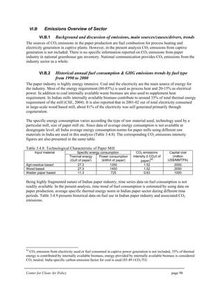Center for Clean Air Policy page 98
VI.B Emissions Overview of Sector
VI.B.1 Background and discussion of emissions, main sources/causes/drivers, trends
The sources of CO2 emissions in the paper production are fuel combustion for process heating and
electricity generation in captive plants. However, in the present analysis CO2 emissions from captive
generation is not included. There is no specific information reported on CO2 emissions from paper
industry in national greenhouse gas inventory. National communication provides CO2 emissions from the
industry sector as a whole.
VI.B.2 Historical annual fuel consumption & GHG emissions trends by fuel type
from 1990 to 2000
The paper industry is highly energy intensive. Coal and the electricity are the main source of energy for
the industry. Most of the energy requirement (80-85%) is used as process heat and 20-15% as electrical
power. In addition to coal internally available waste biomass are also used to supplement heat
requirement. In Indian mills internally available biomass contribute to around 35% of total thermal energy
requirement of the mill (CSE, 2004). It is also reported that in 2001-02 out of total electricity consumed
in large-scale wood based mill, about 81% of the electricity was self generated primarily through
cogeneration.
The specific energy consumption varies according the type of raw material used, technology used by a
particular mill, size of paper mill etc. Since data of average energy consumption is not available at
desegregate level, all India average energy consumption norms for paper mills using different raw
materials in India are used in this analysis (Table 3.4.8). The corresponding CO2 emissions intensity
figures are also presented in the same table.
Table 3.4.8: Technological Characteristic of Paper Mill
Specific energy consumptionInput material
Thermal energy
(GJ/t of paper)
Power consumption
(kWh/t of paper)
CO2 emissions
intensity (t CO2/t of
paper)
42
Capital cost
(million
US$/MMTPA)
Agri-residue based 27.3 1250 1.52 2000
Wood based 27.3 1450 1.52 2050
Waster paper based 11.3 725 0.63 1000
Being highly fragmented nature of Indian paper industry, time series data on fuel consumption is not
readily available. In the present analysis, time trend of fuel consumption is estimated by using data on
paper production, average specific thermal energy norm in Indian paper sector during different time
periods. Table 3.4.9 presents historical data on fuel use in Indian paper industry and associated CO2
emissions.
42
CO2 emission from electricity used or fuel consumed in captive power generation is not included, 35% of thermal
energy is contributed by internally available biomass, energy provided by internally available biomass is considered
CO2 neutral. India specific carbon emission factor for coal is used (85.49 t CO2/TJ)
 