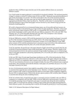 Center for Clean Air Policy page 100
production share of different input materials used. In this analysis different shares are assumed in
different scenario.
Use of agri-residue for paper production is restricted by its localized availability. The maximum potential
of paper is estimate at around 9.8 million tonnes for the year 2001. During the same period production of
agri-residue based paper was around 1.58 million tonnes that is only 16% of the maximum potential.
Residues of wheat, paddy, and sugar cane crops are used for paper production. In the last decades the
aggregated growth rate of these crops was about 2%. Therefore, in this study it is assumed that the
maximum potential of agri-residue based paper will also increase by same annual average growth rate
during the modelling period.
B2 world is characterized by its environmental benign nature, use of renewable and local resource etc.
Government of India is also promoting use of agri-residue for paper production. Therefore, in the recent
policy and advance option scenarios of B2 world, it is assumed that 50% of the maximum potential of
agri-residue based paper could be achieved by the year 2036 as compared to 16% in the year 2001. That
translates into 13% of the total paper demand in the year 2036. This assumption is also assumed
applicable for the advance option scenario of A2 world.
In the pre 2000 policy scenario of B2 world the penetration level of agri-residue based paper is assumed
at 35% of the maximum potential in the year 2036, which is 9% of the total paper demand in the year
2036. Same assumption is considered for recent policy scenario of A2 world. Moreover, in pre 2000
policy scenario of A2 world the penetration lever is assumed at same level (16%) of the total potential
over the entire modelling framework, that is 4% of the total paper demand in 2036.
It may be noted that, the growth rate in the paper demand is higher (around 8% per annum) than the rate
of growth of maximum potential of agri-residue based paper (2% per annum). Therefore, despite of the
increased penetration level to the maximum potential of agri-residue based paper, its over all percentage
share to total paper production is decreasing significantly (4%-13%) in the year 2036 as compared to 32%
in the year 2001.
In the year 2001 share of waste paper based paper production was 30% of the total production. Waste
papers are obtained from domestic collection as well as from import. The paper collection rate in India is
relatively low (22%) as compared to other countries (such as China 33%, Thailand 42%, and Germany
71%). In view of practise of excusive re-use of papers in India, the same (22%) collection rate is expected
in the future. This essentially means that the domestic waste paper can contribute only up to 15% of the
total paper demand in the future.
In view of environmental concern, there might be a possibility of ban on import of waste paper to India,
as sometime these materials also contain hazardous waste. Therefore, in the pre 2000 policy and recent
policy scenarios of B2 world it is assumed that the import of waste paper will be completely stopped by
the year 2036 in a phased manner. While in the advance option scenario of B2 world the share of import
is assumed same during the entire modelling horizon.
In the A2 world the share of imported waste paper is assumed to increase to double in the year 2036 as
compared to as compared to the year 2001. While in the pre 2000 policy and recent policy scenarios of
A2 world the percentage share of imported waste paper is assumed same during the entire modelling
period. Table 3.4.10 presents the summary of shares of agri-residue and waste paper based production
under different scenario, the remaining share would be met through the production of wood based paper.
Table 3.4.10: Scenarios Description for Paper Industry
 