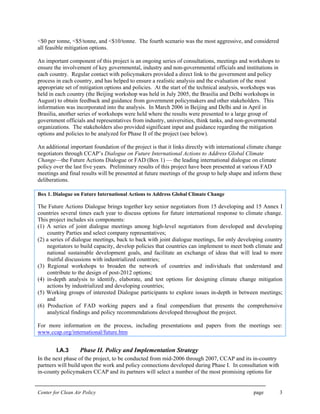 Center for Clean Air Policy page 3
<$0 per tonne, <$5/tonne, and <$10/tonne. The fourth scenario was the most aggressive, and considered
all feasible mitigation options.
An important component of this project is an ongoing series of consultations, meetings and workshops to
ensure the involvement of key governmental, industry and non-governmental officials and institutions in
each country. Regular contact with policymakers provided a direct link to the government and policy
process in each country, and has helped to ensure a realistic analysis and the evaluation of the most
appropriate set of mitigation options and policies. At the start of the technical analysis, workshops was
held in each country (the Beijing workshop was held in July 2005, the Brasilia and Delhi workshops in
August) to obtain feedback and guidance from government policymakers and other stakeholders. This
information was incorporated into the analysis. In March 2006 in Beijing and Delhi and in April in
Brasilia, another series of workshops were held where the results were presented to a large group of
government officials and representatives from industry, universities, think tanks, and non-governmental
organizations. The stakeholders also provided significant input and guidance regarding the mitigation
options and policies to be analyzed for Phase II of the project (see below).
An additional important foundation of the project is that it links directly with international climate change
negotiators through CCAP’s Dialogue on Future International Actions to Address Global Climate
Change—the Future Actions Dialogue or FAD (Box 1) — the leading international dialogue on climate
policy over the last five years. Preliminary results of this project have been presented at various FAD
meetings and final results will be presented at future meetings of the group to help shape and inform these
deliberations.
Box 1. Dialogue on Future International Actions to Address Global Climate Change
The Future Actions Dialogue brings together key senior negotiators from 15 developing and 15 Annex I
countries several times each year to discuss options for future international response to climate change.
This project includes six components:
(1) A series of joint dialogue meetings among high-level negotiators from developed and developing
country Parties and select company representatives;
(2) a series of dialogue meetings, back to back with joint dialogue meetings, for only developing country
negotiators to build capacity, develop policies that countries can implement to meet both climate and
national sustainable development goals, and facilitate an exchange of ideas that will lead to more
fruitful discussions with industrialized countries;
(3) Regional workshops to broaden the network of countries and individuals that understand and
contribute to the design of post-2012 options;
(4) in-depth analysis to identify, elaborate, and test options for designing climate change mitigation
actions by industrialized and developing countries;
(5) Working groups of interested Dialogue participants to explore issues in-depth in between meetings;
and
(6) Production of FAD working papers and a final compendium that presents the comprehensive
analytical findings and policy recommendations developed throughout the project.
For more information on the process, including presentations and papers from the meetings see:
www.ccap.org/international/future.htm
I.A.3 Phase II. Policy and Implementation Strategy
In the next phase of the project, to be conducted from mid-2006 through 2007, CCAP and its in-country
partners will build upon the work and policy connections developed during Phase I. In consultation with
in-county policymakers CCAP and its partners will select a number of the most promising options for
 