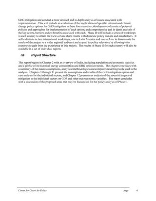 Center for Clean Air Policy page 4
GHG mitigation and conduct a more detailed and in-depth analysis of issues associated with
implementation. This will include an evaluation of the implications of specific international climate
change policy options for GHG mitigation in these four countries; development of a suite of potential
policies and approaches for implementation of each option; and comprehensive and in-depth analysis of
the key actors, barriers and co-benefits associated with each. Phase II will include a series of workshops
in each country to obtain the views of and share results with domestic policy makers and stakeholders. It
will culminate in two international workshops, one in Latin America and one in Asia, to disseminate the
results of the project to a wider regional audience and expand its policy relevance by allowing other
countries to gain from the experience of this project. The results of Phase II for each country will also be
available in a set of individual reports.
I.B Report Structure
This report begins in Chapter 2 with an overview of India, including population and economic statistics
and a profile of its historical energy consumption and GHG emission trends. The chapter concludes with
a summary of the macro assumptions, analytical methodologies and computer modelling tools used in the
analysis. Chapters 3 through 11 present the assumptions and results of the GHG mitigation option and
cost analysis for the individual sectors, and Chapter 12 presents an analysis of the potential impact of
mitigation in the individual sectors on GDP and other macroecnomic variables. The report concludes
with a discussion of the proposed areas that may be focused on for the policy analysis of Phase II.
 