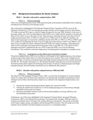 Center for Clean Air Policy page 125
VII.C Background Assumptions for Sector Analysis
VII.C.1 Baseline with policies adopted before 2000
VII.C.1.i Policies Included
There were no targeted policies before 2000 geared towards environmental sustainability and in reducing
Greenhouse Gas emissions in the transport sector.
One of the policies highlighted in The National Transport Policy Committee (NTPC) set up by the
Planning Commission in 1978 was reducing the energy intensity of the transport sector by advocating a
72% share to rail and 28% share to road for freight movement by the year 2000. Similarly, in the case of
passenger traffic, one of the recommendations of the NTPC was to adopt specific measures to increase the
share of rail to 60% vis-à-vis the share of road. There has been continuous erosion in the share of rail in
freight movement from 89% in 1950-51 to around 55% in 1980s and 37% by 2001-02. Similarly, the
share of rail in passenger movement has exhibited a decline from 68% in 1950-51 to 30% in 1990-91 and
23% in 2001-02. Interpolating the share of rail in freight movement between 1950-51 and 2000-01, 54%
share of rail in freight movement is obtained when the NTPC was enacted. Similarly, interpolating the
share of rail in passenger movement between the period 1950-51 and 2001-02, a 38% share of rail in
passenger movement is obtained for the year 1978-79 when the NTPC was set by the Planning
Commission. This would have enormous implications for reducing fuel consumption in transport sector.
VII.C.1.ii Assumptions on the effectiveness of policies included
The policies adopted before 2000 were not effective with regards to their implementation as the railways
could not regain their market share even after these policies were enacted. This can be validated by the
fact that the share of railways in both passenger and freight transport demand has been steadily declining
till 2001-02. The baseline calculations (i.e. the demand estimation and projection exercise) are based on
the historical data which captures the declining trend of share of railways in both passenger and freight
transport demand. Thus the baseline calculations are not affected by these policies.
VII.C.2 Baseline with policies adopted between 2000 and 2005
VII.C.2.i Policies Included
The objective of the Integrated Transport Policy, 2001 is to foster the development of various transport
modes in a manner that will lead to the realization of an efficient and sustainable transportation system.
Amongst several others, the broad policy objectives as outlined in the integrated transport policy were
mainly:
• meeting the transport demand generated by higher rate of growth of GDP,
• realizing the optimal inter-modal mix as well as freight-passenger mix in the railways through
appropriate pricing and user charges,
• promoting sustainable transport system with increased emphasis on energy efficiency and
environmental conservation.
Furthermore, one of the issues highlighted in the Integrated Transport Policy document (Planning
Commission, 2001) is the linkage between Energy, Environment and Transport. Different modes of
transport use different forms of energy with varying efficiency and intensity. The growth of transport
sector leads to higher energy consumption and increasing GHG emissions. Thus the modal mix in the
transport sector should be such that transport sector grows in a sustainable manner.
 