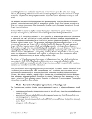 Center for Clean Air Policy page 126
Considering that rail and road are the major modes of transport and given that rail is more energy-
efficient, less polluting and more economical mode of transport particularly in the movement of freight
traffic over long-hauls, the policy emphasizes that it is desirable to raise the share of railways in total
traffic.
The policy document also highlights that there has been a substantial induction of new technology in
passenger transport segment particularly in personalized vehicles; though there is almost no progress as
far as bus transport is concerned. More importantly, there has been technological stagnation in the road
freight transport business.
There should be an increased emphasis on developing mass rapid transport system both rail and road
(buses) to discourage use of personalized modes of transport as a result of rapid urbanization.
The Vision 2020 Transport document (GOI, 2002c) prepared by the Planning Commission, Government
of India in the year 2002, describes the existing issues and concerns in the Indian transport sector and
assesses the transport requirements by the year 2020. It provides a long-term perspective of the challenges
facing the Indian transport sector. The fact that the road transport has assumed predominance in the
movement of passenger and freight traffic is articulated well in this document. The main segments of
freight traffic have been movement of bulk and finished products for both long and short distances.
Railways have strength in the movement of bulk goods including for very short distances. Finished goods
requiring higher flexibility and better transit times have gradually been moving to the roads with
continued increase in freight tariffs. Consequently, even long-distance freight traffic of finished goods
started moving by roads. Furthermore, in the segment of passenger traffic, road transport has started
dominating the medium-distance as well as the long-distance travel.
The Ministry of Urban Development, Government of India announced last year a draft national urban
transport policy (GoI, 2005). The objectives of this policy are to ensure safe, affordable, quick,
comfortable, reliable and sustainable access for the growing number of city residents to jobs, education,
recreation and such other needs within Indian cities.
Thus policies aimed at inducing energy efficiency in the transport sector have been the cornerstone of the
Government policies with regards to the transport sector. The Government policy documents provide
qualitative directions/roadmap for promoting sustainable transport system with emphasis on energy
efficiency. For instance: phasing –out-old vehicles, Introduction of Euro-I and Euro-II norms. However,
these policies are not spread uniformly throughout the country. Furthermore, there is an absence of the
impact evaluation of these policies to measure the extent of reduction in Greenhouse gases. Thus no clear
cut mandates emerge from these policies.
VII.C.3 Description of analytical approach and methodology used
The Greenhouse gas emissions from the transport sector can be reduced by policies and measures aimed
at:
• reducing energy intensity through improvements in fuel efficiency of existing motorized transport
modes over time
• penetration of alternative fuel-efficient technologies and accelerated electrification of railways
substituting diesel by electricity.
• switching to alternative cleaner fuels such as CNG (Compressed Natural Gas) and bio-fuels such
as bio-diesel
• changes in modes of transport:
 