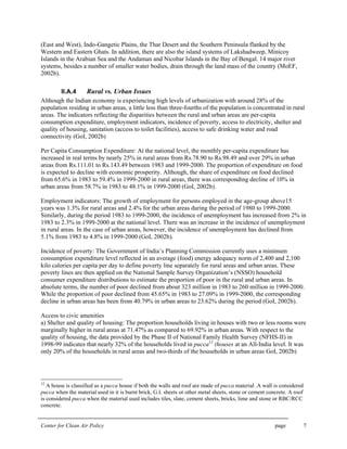 Center for Clean Air Policy page 7
(East and West), Indo-Gangetic Plains, the Thar Desert and the Southern Peninsula flanked by the
Western and Eastern Ghats. In addition, there are also the island systems of Lakshadweep, Minicoy
Islands in the Arabian Sea and the Andaman and Nicobar Islands in the Bay of Bengal. 14 major river
systems, besides a number of smaller water bodies, drain through the land mass of the country (MoEF,
2002b).
II.A.4 Rural vs. Urban Issues
Although the Indian economy is experiencing high levels of urbanization with around 28% of the
population residing in urban areas, a little less than three-fourths of the population is concentrated in rural
areas. The indicators reflecting the disparities between the rural and urban areas are per-capita
consumption expenditure, employment indicators, incidence of poverty, access to electricity, shelter and
quality of housing, sanitation (access to toilet facilities), access to safe drinking water and road
connectivity (GoI, 2002b)
Per Capita Consumption Expenditure: At the national level, the monthly per-capita expenditure has
increased in real terms by nearly 25% in rural areas from Rs.78.90 to Rs.98.49 and over 29% in urban
areas from Rs.111.01 to Rs.143.49 between 1983 and 1999-2000. The proportion of expenditure on food
is expected to decline with economic prosperity. Although, the share of expenditure on food declined
from 65.6% in 1983 to 59.4% in 1999-2000 in rural areas, there was corresponding decline of 10% in
urban areas from 58.7% in 1983 to 48.1% in 1999-2000 (GoI, 2002b).
Employment indicators: The growth of employment for persons employed in the age-group above15
years was 1.3% for rural areas and 2.4% for the urban areas during the period of 1980 to 1999-2000.
Similarly, during the period 1983 to 1999-2000, the incidence of unemployment has increased from 2% in
1983 to 2.3% in 1999-2000 at the national level. There was an increase in the incidence of unemployment
in rural areas. In the case of urban areas, however, the incidence of unemployment has declined from
5.1% from 1983 to 4.8% in 1999-2000 (GoI, 2002b).
Incidence of poverty: The Government of India’s Planning Commission currently uses a minimum
consumption expenditure level reflected in an average (food) energy adequacy norm of 2,400 and 2,100
kilo calories per capita per day to define poverty line separately for rural areas and urban areas. These
poverty lines are then applied on the National Sample Survey Organization’s (NSSO) household
consumer expenditure distributions to estimate the proportion of poor in the rural and urban areas. In
absolute terms, the number of poor declined from about 323 million in 1983 to 260 million in 1999-2000.
While the proportion of poor declined from 45.65% in 1983 to 27.09% in 1999-2000, the corresponding
decline in urban areas has been from 40.79% in urban areas to 23.62% during the period (GoI, 2002b).
Access to civic amenities
a) Shelter and quality of housing: The proportion households living in houses with two or less rooms were
marginally higher in rural areas at 71.47% as compared to 69.92% in urban areas. With respect to the
quality of housing, the data provided by the Phase II of National Family Health Survey (NFHS-II) in
1998-99 indicates that nearly 32% of the households lived in pucca12
(houses at an All-India level. It was
only 20% of the households in rural areas and two-thirds of the households in urban areas GoI, 2002b)
12
A house is classified as a pucca house if both the walls and roof are made of pucca material .A wall is considered
pucca when the material used in it is burnt brick, G.I. sheets or other metal sheets, stone or cement concrete. A roof
is considered pucca when the material used includes tiles, slate, cement sheets, bricks, lime and stone or RBC/RCC
concrete.
 