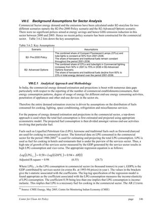 Center for Clean Air Policy page 146
VIII.C Background Assumptions for Sector Analysis
Commercial Sector energy demand and the emissions have been calculated under B2-storyline for two
different scenarios namely the B2-Pre-2000 Policy scenario and the B2-Advanced Options scenario.
There were no significant polices aimed at energy savings and hence GHG emission reduction in this
sector between 2000 and 2005. Hence no recent policy scenario has been constructed for the commercial
sector. Table 3.6.2 lists down the key assumptions.
Table 3.6.2: Key Assumptions
Scenario Assumptions
B2- Pre-2000 Policy
The combined share of Compact Fluorescent Lamps (CFLs) and
tube lights is constant at 50% from 2001-2036.
The share of kerosene and traditional fuels remain constant
throughout the period 2001-2036.
B2- Advanced Options
The combined share of CFLs and tube-light in Commercial lighting
increases from 50% in 2001 to 75% in 2036 in B2-Advanced
Options Scenario.
The share of kerosene and traditional fuels decline from 60% to
23% in total energy demand over the period 2001-2036.
VIII.C.1 Analytical Approach and Methodology
In India, the commercial energy demand estimation and projections is beset with numerous data gaps
particularly with respect to the reporting of the number of commercial establishments/consumers, their
energy consumption patterns, degree of usage of energy for different end-use energy consuming activities,
penetration of appliances and other end-use devices in the sector etc.
Therefore the entire demand estimation exercise is driven by assumptions on the distribution of fuels
consumed for cooking, lighting, space conditioning, refrigeration and miscellaneous services.
For the purpose of energy demand estimation and projections in the commercial sector, a top-down
approach is used where the total fuel consumption is first estimated and projected using appropriate
econometric model. The projected fuel consumption is then divided amongst various end-use activities
involving that particular fuel.
Fuels such as Liquefied Petroleum Gas (LPG), kerosene and traditional fuels such as firewood/charcoal
are used for cooking in commercial sector. The historical data on LPG consumed in the commercial
sector for the period 1980-200256
is used for estimating and projecting the total LPG consumption. LPG is
used as fuel for cooking in hotels and restaurants that is under the purview of the services sector. Thus, a
high rate of growth of the services sector measured by the GDP generated by the service sector results in
high LPG consumption and vice-versa. The appropriate regression equation is as follows:
( ) ( ) ( )194.058.0, ARGDPSLogLPGLog ttC ×+×=
Adjusted R-square = 0.98 (6.55) (24.7)
Where LPGC, t is the LPG consumption in commercial sector (in thousand tonnes) in year t, GDPSt is the
GDP contributed by services sector (in crores Rs. at 1993-94 prices) in year t. The values in the brackets
give the t-statistic associated with the coefficients. The log-log specification of the regression model is
found appropriate as the coefficient associated with the LPG consumption measures the income-elasticity
of LPG consumption. The coefficient 0.58 being less than one implies that LPG consumption is income-
inelastic. This implies that LPG is a necessary fuel for cooking in the commercial sector. The AR (1) term
56
Source: CMIE Energy, May 2005, Centre for Monitoring Indian Economy (CMIE)
 