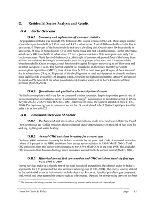 Center for Clean Air Policy page 151
IX. Residential Sector Analysis and Results
IX.A Sector Overview
IX.A.1 Summary and explanation of economic statistics
The population of India was around 1.027 billion in 2001 as per Census 2001, GoI. The average number
of members per household is 5.15 in rural and 4.47 in urban areas. 7 out of 10 households in India live in
rural areas. 0.09 percent of the households do not have a dwelling unit. Out of every 100 households in
rural areas, 36 lives in pucca houses, 43 in semi pucca house and rest in katcha houses. On the other hand,
out of every 100 households in urban areas, 77 live in pucca structures, 20 in semi pucca and only 3 in
katcha structures. Plinth level of the house, i.e., the height of constructed ground floor of the house from
the land on which the building is constructed is zero for 36 percent of the rural and 32 percent of the
urban households. On an average, a rural household occupies 38 square meters (sq.m.) of floor area and
an urban occupies 37 sq.m. The poorest segment i.e. households in the lowest monthly per capita
consumption expenditure (MPCE) class of less than Rs 225 in rural areas got 31 sq.m. of floor area and
that in urban slums, 29 sq.m. 30 percent of the dwelling units in rural and 4 percent in urban do not have
basic facilities like availability of drinking water, electricity for lighting and latrine. About 97 percent of
the rural and 99 percent of the urban households get drinking water with in half a kilometre of their
premises (MoSPI, 2004).
IX.A.2 Quantitative and qualitative characterization of sector
The fuel consumption is still very low as compared to other countries. despite impressive growth rate of
fuels consumption in residential sector. Commercial energy
57
consumption in residential sector in US for
the year 2002 is 2466.91 mtoe (US DoE, 2003) where as for India, the figure is around 22 mtoe (TERI,
2004). Per capita energy use in residential sector for US is calculated to be 8.56 (toe/capita/year) and for
India it is as low as 0.022.
IX.B Emissions Overview of Sector
IX.B.1 Background and discussion of emissions, main sources/causes/drivers, trends
The Greenhouse gas (GHG) emissions from residential sector depend mainly on the kind of fuel used for
cooking, lighting and water heating.
IX.B.2 Annual GHG emissions inventory for a recent year
The latest GHG emissions inventory for India is available for the year 1994 (GoI). Residential sector had
a share of 6 percent in the GHG emissions from energy sector activities in 1994 (MoEF, 2004). Total
CO2 emissions from this sector were estimated to be 43.794 MMTCO2e in the year 1994. This excludes
CO2 emissions from biomass burning, since biomass is considered to be carbon neutral (MoEF, 2004).
IX.B.3 Historical annual fuel consumption and GHG emissions trends by fuel type
from 1990 to 2000
Energy services make up a sizable part of the total household expenditure. Residential sector in India is
responsible for 13.3 percent of the total commercial energy use (TERI, 2004). The energy sources utilized
by the residential sector in India mainly include electricity, kerosene, liquefied petroleum gas (propane),
coal, wood, and other renewable sources such as solar energy. Demand for energy using services has been
57
The commercial energy means the conventional energy sources such as coal, oil, natural gas
 