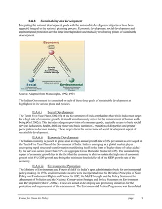 Center for Clean Air Policy page 9
II.A.6 Sustainability and Development
Integrating the national development goals with the sustainable development objectives have been
regarded integral to the national planning process. Economic development, social development and
environmental protection are the three interdependent and mutually reinforcing pillars of sustainable
development.
Source: Adapted from Munasinghe, 1992; 1994
The Indian Government is committed to each of these three goals of sustainable development as
highlighted in its various plans and policies.
II.A.6.i Social Development
The Tenth Five-Year Plan (2002-07) of the Government of India emphasizes that while India must target
for a high rate of economic growth, it should simultaneously strive for the enhancement of human well-
being (GoI 2002a). This includes adequate provision of consumer goods, equitable access to basic social
services (education, health, drinking water and basic sanitation), reduction of disparities and greater
participation in decision making. These targets form the cornerstone of social development aspect of
sustainable development.
II.A.6.ii Economic Development
The Indian economy is poised to grow at an average annual growth rate of 8% per annum as envisaged in
the Tenth-Five Year Plan of the Government of India. India is emerging as a global market player
undergoing rapid structural transformation manifesting itself in the form of higher share of value added
by the services sector (more than 50%) in aggregate Gross Domestic Product (GDP). The sustainability
aspect of economic growth lies in the fact that the economy is able to sustain the high rate of economic
growth with 8% GDP growth rate being the minimum threshold level of the GDP growth rate of the
economy.
II.A.6.iii Environmental Protection
The Ministry of Environment and Forests (MoEF) is India’s apex administrative body for environmental
policy-making. In 1976, environmental concerns were incorporated into the Directive Principles of State
Policy and Fundamental Rights and Duties. In 1992, the MoEF brought out the Policy Statement for
Abatement of Pollution and the National Conservation Strategy and Policy Statement on Environment
and Development (MoEF, 2002a). These are aimed at developing and promoting initiatives for the
protection and improvement of the environment. The Environmental Action Programme was formulated
 