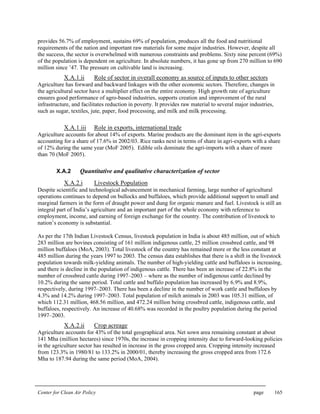Center for Clean Air Policy page 165
provides 56.7% of employment, sustains 69% of population, produces all the food and nutritional
requirements of the nation and important raw materials for some major industries. However, despite all
the success, the sector is overwhelmed with numerous constraints and problems. Sixty nine percent (69%)
of the population is dependent on agriculture. In absolute numbers, it has gone up from 270 million to 690
million since ’47. The pressure on cultivable land is increasing.
X.A.1.ii Role of sector in overall economy as source of inputs to other sectors
Agriculture has forward and backward linkages with the other economic sectors. Therefore, changes in
the agricultural sector have a multiplier effect on the entire economy. High growth rate of agriculture
ensures good performance of agro-based industries, supports creation and improvement of the rural
infrastructure, and facilitates reduction in poverty. It provides raw material to several major industries,
such as sugar, textiles, jute, paper, food processing, and milk and milk processing.
X.A.1.iii Role in exports, international trade
Agriculture accounts for about 14% of exports. Marine products are the dominant item in the agri-exports
accounting for a share of 17.6% in 2002/03. Rice ranks next in terms of share in agri-exports with a share
of 12% during the same year (MoF 2005). Edible oils dominate the agri-imports with a share of more
than 70 (MoF 2005).
X.A.2 Quantitative and qualitative characterization of sector
X.A.2.i Livestock Population
Despite scientific and technological advancement in mechanical farming, large number of agricultural
operations continues to depend on bullocks and buffaloes, which provide additional support to small and
marginal farmers in the form of draught power and dung for organic manure and fuel. Livestock is still an
integral part of India’s agriculture and an important part of the whole economy with reference to
employment, income, and earning of foreign exchange for the country. The contribution of livestock to
nation’s economy is substantial.
As per the 17th Indian Livestock Census, livestock population in India is about 485 million, out of which
283 million are bovines consisting of 161 million indigenous cattle, 25 million crossbred cattle, and 98
million buffaloes (MoA, 2003). Total livestock of the country has remained more or the less constant at
485 million during the years 1997 to 2003. The census data establishes that there is a shift in the livestock
population towards milk-yielding animals. The number of high-yielding cattle and buffaloes is increasing,
and there is decline in the population of indigenous cattle. There has been an increase of 22.8% in the
number of crossbred cattle during 1997–2003 – where as the number of indigenous cattle declined by
10.2% during the same period. Total cattle and buffalo population has increased by 6.9% and 8.9%,
respectively, during 1997–2003. There has been a decline in the number of work cattle and buffaloes by
4.3% and 14.2% during 1997–2003. Total population of milch animals in 2003 was 105.31 million, of
which 112.31 million, 468.56 million, and 472.24 million being crossbred cattle, indigenous cattle, and
buffaloes, respectively. An increase of 40.68% was recorded in the poultry population during the period
1997–2003.
X.A.2.ii Crop acreage
Agriculture accounts for 43% of the total geographical area. Net sown area remaining constant at about
141 Mha (million hectares) since 1970s, the increase in cropping intensity due to forward-looking policies
in the agriculture sector has resulted in increase in the gross cropped area. Cropping intensity increased
from 123.3% in 1980/81 to 133.2% in 2000/01, thereby increasing the gross cropped area from 172.6
Mha to 187.94 during the same period (MoA, 2004).
 