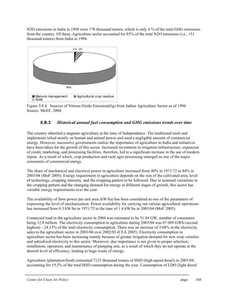 Center for Clean Air Policy page 168
N2O emissions in India in 1994 were 178 thousand tonnes, which is only 4 % of the total GHG emissions
from the country. Of these, Agriculture sector accounted for 85% of the total N2O emissions (i.e., 151
thousand tonnes) from India in 1994.
1% 3%
96%
Manure management Agricultural crop residue
Soils
Figure 3.8.4: Sources of Nitrous Oxide Emission(Gg) from Indian Agriculture Sector as of 1994
Source: MoEF, 2004
X.B.3 Historical annual fuel consumption and GHG emissions trends over time
The country inherited a stagnant agriculture at the time of Independence. The traditional tools and
implements relied mostly on human and animal power and used a negligible amount of commercial
energy. However, successive governments realize the importance of agriculture to India and initiatives
have been taken for the growth of this sector. Increased investment in irrigation infrastructure, expansion
of credit, marketing, and processing facilities, therefore, led to a significant increase in the use of modern
inputs. As a result of which, crop production and rural agro processing emerged as one of the major
consumers of commercial energy.
The share of mechanical and electrical power in agriculture increased from 40% in 1971/72 to 84% in
2003/04 (MoF 2005). Energy requirement in agriculture depends on the size of the cultivated area, level
of technology, cropping intensity, and the cropping pattern to be followed. Due to seasonal variations in
the cropping pattern and the changing demand for energy at different stages of growth, this sector has
variable energy requirements over the year.
The availability of farm power per unit area (kW/ha) has been considered as one of the parameters of
expressing the level of mechanization. Power availability for carrying out various agricultural operations
has increased from 0.3 kW/ha in 1971/72 to the tune of 1.4 kW/ha in 2003/04 (MoF 2005).
Connected load in the agriculture sector in 2004 was estimated to be 51.84 GW, number of consumers
being 12.8 million. The electricity consumption in agriculture during 2003/04 was 87 089 GWh (second
highest)—24.13% of the total electricity consumption. There was an increase of 3.08% in the electricity
sales to the agriculture sector in 2003/04 over 2002/03 (CEA 2005). Electricity consumption in
agriculture sector has been increasing mainly because of greater irrigation demand for new crop varieties
and subsidized electricity to this sector. Moreover, due importance is not given to proper selection,
installation, operation, and maintenance of pumping sets, as a result of which they do not operate at the
desired level of efficiency, leading to huge waste of energy.
Agriculture (plantation/food) consumed 7123 thousand tonnes of HSD (high-speed diesel) in 2003/04,
accounting for 19.2% of the total HSD consumption during the year. Consumption of LDO (light diesel
 