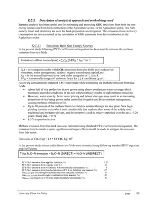 Center for Clean Air Policy page 170
X.C.2 Description of analytical approach and methodology used
Separate analysis has been carried out for estimating and projecting GHG emissions from both the non-
energy sources and from fuel combustion in the Agriculture sector. In the Agriculture sector, two fuels
namely diesel and electricity are used for land-preparation and irrigation. The emissions from electricity
consumption are not accounted in the calculation of GHG emissions from fuel combustion in the
Agriculture sector.
X.C.2.i Emissions from Non-Energy Sources
In the present study following IPCC coefficients and equation has been used to estimate the methane
emission from rice fields.
Following considerations (referred FAO) were made while estimating the methane emission from rice
fields:
• About half of rice production is now grown using almost continuous water coverage which
maintains anaerobic conditions in the soil which normally results in high methane emissions.
• However, water scarcity, better water pricing and labour shortages may result in an increasing
proportion of rice being grown under controlled irrigation and better nutrient management,
causing methane emissions to fall.
• Up to 90 percent of the methane from rice fields is emitted through the rice plant. New high-
yielding varieties exist which emit considerably less methane than some of the widely used
traditional and modern cultivars, and this property could be widely exploited over the next 10-20
years (Wang etal., 1997)
• 6.5 % expansion in area
Methane emission from livestock was also estimated using standard IPCC coefficients and equation. The
emission from livestock is quite significant and major efforts should be made to mitigate the emission
from this sector.
Emissions of CH4 (Gg) = LP * EF CH4 Kg/ 109
In the present study nitrous oxide from rice fields were estimated using following standard IPCC equation
and coefficients.
Emission (million tonnes/year) = ∑i ∑j ∑kEFijk * Aijk * 10-12
I,j,k = are categories under which CH4 emissions from rice fields vary such as rice
ecosystem, water management, cultivar, organic amendment applied, etc.
Aijk = is the annual harvested area (m2) under categories of I, j and k.
EFijk = is seasonally integrated emission factor for i, j, k conditions (g m-2)
Total N2O–N emission = N2O–N (DIRECT) + N2O–N (INDIRECT)
 