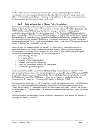 Center for Clean Air Policy page 10
in 1993 with the objective of improving environmental services and integrating environmental
considerations into economic development. Since then, the Indian Government is taking initiatives to
achieve environmental sustainability by promoting energy-efficiency in the energy consuming sectors,
forest conservation activities and protecting bio-diversity
II.A.7 India’s Role to Date in Climate Policy Negotiations
The Government of India has been a key player in international climate change negotiations and in the
drafting of the United Nations Framework Convention on Climate Change (UNFCCC). India ratified the
UNFCCC in November 1993 and since then has been playing an active role in climate change
negotiations representing the developing country perspective. The Government of India acceded to the
Kyoto Protocol of the UNFCCC in August 2002. Being a Party to the UNFCCC and the Kyoto Protocol,
the country takes all practical measures to contribute in addressing global climate change despite the fact
that its contribution to the historical GHG build up in the earth’s atmosphere is very small compared to
the developed countries. The per capita emission from the country is one tonne of CO2 compared to world
average of 4 tonnes, and 20 tonnes for the USA.
To fuel the high rate economic growth (GDP) of 8% per annum, energy consumption needs to be
augmented. However, the country is introducing different measures particularly in the energy and
environment sector driven by national priorities and goals. Some of these measures for reducing GHG
emissions are described below and they have also other co-benefits:
• Improved energy efficiency
• Power sector reforms
• Promotion of clean coal technologies
• Promoting hydro and renewable energy
• Cleaner and lesser carbon intensive fuel for transport
• Environmental quality management
The proactive approach of the Government of India regarding climate change has led to the country
representing important positions in the climate change arena e.g. Clean Development Mechanism (CDM)
Executive Board membership was offered to India. Recently, India has been nominated as the Chair of
the Methodology Panel of the CDM Executive Board and has been given membership in the Joint
Implementation (JI) Supervisory Committee which was set up during the COP11.
The Government of India has a key role to play in the recently initiated dialogue on the post 2012 climate
regime. The Government of India is emphasizing the adoption of sustainable development policies.
Further, through transfer of clean and energy efficient technologies from Annex I countries and incentive
mechanisms such as CDM participation of developing countries in addressing climate change may further
be catalyzed.
The analysis carried out in following sections outlines the contribution of such policies and measures in
bringing down the GHG emissions.
 