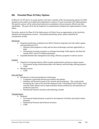 Center for Clean Air Policy page 184
XIII. Potential Phase II Policy Options
In Phase II, CCAP and its in-county partners will select a number of the most promising options for GHG
mitigation and conduct an in-depth and comprehensive analysis of issues associated with implementation.
The specific options will be selected and analyzed in consultation with government officials and other
stakeholders. The goal will be the development of a detailed policy blueprint for implementation of each
option.
The policy analysis for Phase II of the India project will likely focus on opportunities in the electricity,
industrial and transportation sections. The potential preliminary policy options identified for
consideration include:
Electricity
• Integrated gasification combined cycle (IGCC) based on imported coal with carbon capture
and sequestration (CCS)
o Domestic pilot programs to study and test these technologies and their applicability in
India
o International assistance programs to exchange knowledge, build capacity and fund and
transfer IGCC and CCS-related technologies
• Expanded demand-side management and energy efficiency programs in end-use sectors
Cement
• Expansion of ongoing industry-efforts in plant modernization and process improvements
o Government energy-related partnerships with industry and knowledge sharing programs
o CDM
• Blended cements
o CDM
Iron and Steel
• Introduction of advanced production technologies
o Cooperative agreements between government and industry
o Subsidies and financial incentives for research and development. This could include
broadening the scope of the Steel Development Fund: Consolidated Fund of India, which
currently funds options such as improving blast furnace productivity and automation of
production processes.
o International financial assistance and technology transfer
Transportation
• Biodiesel
o Government-funded domestic research for development of biofuels and related vehicle
programs
o International financial and technical assistance
o CDM
 