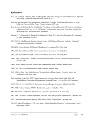 Center for Clean Air Policy page 185
References
Bose R.K. and Chary V. Srinivas, 1993 Road transport in Indian cities, Energy Environment Implications, Reprinted
from Energy Exploration and Exploitation, Volume II, No.2
Bose, R.K. and Sperling D. 2001Transportation in Developing Countries- Greenhouse Gas Scenarios for Delhi,
India, Pew Centre on Global Climate Change, Arlington, USA, May.
Bose, S., Datta, S., Kishwan, J., Pai, R. (Ed.), 2005 Proceedings of National Consultative Workshop on Joint Forest
Management (JFM), July 14 - 15, 2005 Ministry of Environment and Forests, Government of India, New
Delhi and Winrock International India, New Delhi.
Buendia, L. V., Chareonsilp, N., Lantin, R. S., Makarim, K., Neue, H. U., Nutr. Cycl, Rennenberg, H., Wassmann,
R., 2000. Agroecosys., 58, 13–22
CEA, 2005 All India Electricity Statistics: General Review 2003-04 Central Electricity Authority. Ministry of
Power, Government of India, New Delhi.
CMA, 2001.Cement Statistics 2001.Cement Manufacturers’ Association, New Delhi, India
CMA, 2003..Cement Statistics 2003.Cement Manufacturers’ Association, New Delhi, India
CMA, 2005..Cement Statistics 2005.Cement Manufacturers’ Association, New Delhi, India.
CMIE, 2004a. .Infrastructure,.Centre For Monitoring Indian Economy Pvt. Ltd., Economic Intelligence Services,
Mumbai, India.
CMIE, 2004b. .India’s Agriculture Sector. Centre for Monitoring Indian Economy, Mumbai, India.
CMIE, 200. Energy Centre for Monitoring Indian Economy, Mumbai, India.
CSE, 2004. All about Paper: the Life Cycle of the Indian Pulp and Paper Industry. Centre for Science and
Environment, New Delhi, India.
Das, Anjana and Parikh Jyoti, 2004. Transport scenarios in two metropolitan cities in India: Delhi and
Mumbai Energy Conversion and Management, Volume 45, Issues 15-16, pp. 2603-2625 September
DoAE, 2004. Nu Power Vol. 18 (2-3). Department of Atomic Energy, Government of India, New Delhi
FAI, 2004 . Fertilizer Statistics 2003-04. Fertilizer Association of India, New Delhi.
FAO 1996. World Food Summit 1996. Food and Agriculture Organization of UN Rome, Italy
FAO, 2004. The State of Food and Agriculture, 2003-2004. Food and Agriculture Organization of UN Rome, Italy.
FAO. Committee on World Food Security . Food and Agriculture Organization of UN Rome, Italy.
FSI, 1998. State of Forest Report 1997. Forest Survey of India, Dehra Dun.Ministry of Environment and Forests,
Government of India
 