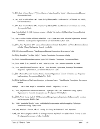 Center for Clean Air Policy page 186
FSI. 2000. State of Forest Report 1999 Forest Survey of India, Dehra Dun Ministry of Environment and Forests,
Government of India
FSI, 2002. State of Forest Report 2001 Forest Survey of India, Dehra Dun Ministry of Environment and Forests,
Government of India
FSI, 2004. State of Forest Report 2003. Forest Survey of India, Dehra Dun Ministry of Environment and Forests,
Government of India
Garg, Amit, Shukla, P R, 2002. Emissions Inventory of India. Tata McGraw-Hill Publishing Company Limited,
New Delhi
GoI, 2000. National Accounts Statistics, Back series, 1950-51- 1992-93. Central Statistical Organization, Ministry
of Statistics and Programme Implementation, Government of India, New Delhi.
GoI, 2001a, Final Population - 2001 Census (Primary Census Abstract - India, States and Union Territories). Census
of India, Office of the Registrar General, New Delhi.
GOI, 2001b.Integrated Transport Policy DocumentPlanning Commission, Government of India
GoI, 2002a, Tenth Five Year Plan: 2002-07 Planning Commission, Government of India
GoI, 2002b, National Human Development Report 2001. Planning Commission, Government of India
GoI, 2002c. Report of the Committee on India Vision 2020, New Delhi Planning Commission pp. 58-64
GoI, 2005a. Annual Survey of Industries 2003-04 Central Statistical Organization, Ministry of Statistics and
Programme Implementation, Government of India, New Delhi
GoI, 2005 b.National Accounts Statistics Central Statistical Organization, Ministry of Statistics and Programme
Implementation, Government of India, New Delhi
GoI, 2005c Draft Report of the Expert Committee on Integrated energy Policy Planning Commission, Government
of India
Haripriya, G. 2003 Carbon Budget of Indian Forest. Climate Change.56 (3): 291-319
IEA, 2004a. CO2 Emissions from Fuel Combustion - Highlights – 1971-2002 International Energy Agency,
Organisation for Economic Co-operation and Development (OECD), Paris
IEA, 2004b. World Energy Outlook 2004 International Energy Agency, Organisation for Economic Co-operation
and Development (OECD), Paris
IEA , 2004c. Sustainable Mobility Project Model (SMP) Documentation and Reference Case Projections,
International Energy Agency, Paris
MoR, 2005. Railways Yearbook, 2003-04 Ministry of Railways, Government of India, New Delhi
MoRD, 2003. Developing lands affected by shifting cultivation Department of Land Resources, Ministry of Rural
Development, Government of India, New Delhi.
 