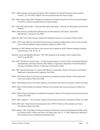 Center for Clean Air Policy page 187
IPCC, 1996Greenhouse Gas Inventory Workbook. IPCC Guidelines for National Greenhouse Gas Inventories
Volume 2; 551.583.9 IPCC GR3642. Inter-Governmental Panel for Climate Change
IPCC, 2001.Climate Change 2001: Mitigation (Contribution of Working Group III to the Third Assessment Report
of the IPCC). Inter-Governmental Panel for Climate Change
IPCC, 2005. IPCC Special report - Carbon Dioxide capture and Storage – Summary for Policymakers and Technical
summary
IPMA, 2003. Directory of Indian Paper Manufacturers & Allied Industries (5th edition). Indian Paper
Manufacturers’ Association, New Delhi.
Kapoor M, 2002. Vision 2020 Transport. Prepared for Planning Commission, Government of India, October
LBNL, 1999. Energy Efficiency and Carbon Dioxide Emissions Reduction Opportunities in the U.S. Iron and Steel
Sector Lawrence Berkeley National Laboratory, Report No LBNL-41724
Majumdar, D. 2003. Methane and nitrous oxide emission from irrigated rice fields: Proposed mitigation strategies,
Current Science, VOL. 84, No. 10.
Michaelis, Laurie and Ogunlade, Davidson. 1996. GHG mitigation in the transport. Sector. Energy Policy,
24(10/11): pp 969-984.
MoA. 2003.17th Indian Livestock Census—All India Summary Report: Livestock, Poultry, Agricultural Machinery
and Implements, and Fishery Statistics 2003 Ministry of Agriculture, Department of Animal Husbandry,
Dairying, and Fisheries. Ministry of Agriculture, Government of India.
MoA. 2004. Agricultural Statistics at a Glance 2004 Ministry of Agriculture, Director of Economics and Statistics,
Department of Agriculture and Cooperation, New Delhi.
MoEF, 1998 National report on Asia least cost greenhouse gas abatement strategy, Ministry of Environment and
Forest, Government of India, New Delhi.
MoEF, 1999 National Forestry Action Plan, Ministry of Environment and Forests, Government of India, New Delhi.
MoEF, 2002a. Climate-Friendly Development, Ministry of Environment and Forests,Government of India, New
Delhi
MoEF, 2002b. Empowering People for Sustainable Development, Ministry of Environment and Forests,Government
of India, New Delhi
MoEF, 2002c. Agenda 21 – An Assessment .Ministry of Environment and Forests, Government of India, New Delhi
MoEF, 2004. India’s Initial National Communication to the UNFCCC Ministry of Environment and Forests,
Government of India, New Delhi
MoEF and WII. 2005. Proceedings of National Consultative Workshop on Joint Forest Management (JFM), edited
by J Kishwan, R Pai, S Datta, and S Bose. New Delhi. India. July 14 - 15, 2005. Organized by Ministry of
Environment & Forests and Winrock International India.
 
