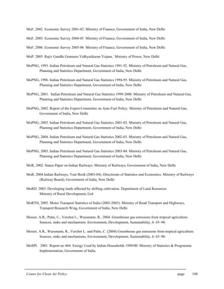 Center for Clean Air Policy page 188
MoF, 2002. Economic Survey 2001-02. Ministry of Finance, Government of India, New Delhi
MoF, 2005. Economic Survey 2004-05 Ministry of Finance, Government of India, New Delhi
MoF, 2006. Economic Survey 2005-06 Ministry of Finance, Government of India, New Delhi
MoP. 2005. Rajiv Gandhi Grameen Vidhyutikaran Yojana, Ministry of Power, New Delhi
MoPNG, 1993. Indian Petroleum and Natural Gas Statistics 1991-92. Ministry of Petroleum and Natural Gas,
Planning and Statistics Department, Government of India, New Delhi
MoPNG, 1996. Indian Petroleum and Natural Gas Statistics 1994-95. Ministry of Petroleum and Natural Gas,
Planning and Statistics Department, Government of India, New Delhi
MoPNG, 2001. Indian Petroleum and Natural Gas Statistics 1999-2000. Ministry of Petroleum and Natural Gas,
Planning and Statistics Department, Government of India, New Delhi
MoPNG, 2002. Report of the Expert Committee on Auto Fuel Policy. Ministry of Petroleum and Natural Gas,
Government of India, New Delhi
MoPNG, 2003. Indian Petroleum and Natural Gas Statistics 2001-02. Ministry of Petroleum and Natural Gas,
Planning and Statistics Department, Government of India, New Delhi
MoPNG, 2004. Indian Petroleum and Natural Gas Statistics 2002-03. Ministry of Petroleum and Natural Gas,
Planning and Statistics Department, Government of India, New Delhi
MoPNG, 2005. Indian Petroleum and Natural Gas Statistics 2003-04. Ministry of Petroleum and Natural Gas,
Planning and Statistics Department, Government of India, New Delhi
MoR, 2002. Status Paper on Indian Railways. Ministry of Railways, Government of India, New Delhi
MoR, 2004.Indian Railways, Year Book (2003-04). Directorate of Statistics and Economics. Ministry of Railways
(Railway Board), Government of India, New Delhi
MoRD. 2003. Developing lands affected by shifting cultivation. Department of Land Resources
Ministry of Rural Development, GoI
MoRTH, 2005. Motor Transport Statistics of India (2002-2003). Ministry of Road Transport and Highways,
Transport Research Wing, Government of India, New Delhi
Mosier, A.R., Palm, C., Verchot L., Wassmann, R., 2004. Greenhouse gas emissions from tropical agriculture:
Sources, sinks and mechanisms. Environment, Development, Sustainability, 6: 65–90.
Mosier, A.R., Wassmann, R., Verchot L. and Palm, C. (2004) Greenhouse gas emissions from tropical agriculture:
Sources, sinks and mechanisms, Environment, Development, Sustainability, 6: 65–90.
MoSPI. 2001. Report no 464: Energy Used by Indian Households 1999/00. Ministry of Statistics & Programme
Implementation, Government of India.
 