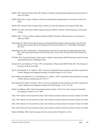 Center for Clean Air Policy page 189
MoSPI, 2003. Statistical Abstract India 2003. Ministry of Statistics and Programme Implementation,Government of
India, New Delhi
MoSPI, 2004. India in Figures. Ministry of Statistics and Programme Implementation, Government of India, New
Delhi
MoUD, 2005. National Urban Transport Policy. Ministry of Urban Development, Government of India, May
MoWR, Nov 2005. 3rd Census of Minor Irrigation Schemes (2000-01). Ministry of Water Resources, Government
of India.
MoWR, 2001. 3rd
Census of Minor Irrigation Schemes (2000-01) Ministry of Water Resources, Government of
India, New Delhi.
Munasinghe, M, 1992 Environmental Economics and Sustainable Development, Paper presented at the UN Earth
Summit, Rio de Janeiro, Brazil, and reproduced as Environment Paper No. 3, World Bank, Washington
DC, USA.
Munasinghe, M, 1994) Sustainomics: a transdisciplinary framework for sustainable development Keynote Paper,
Proc. 50th Anniversary Sessions of the Sri Lanka Assoc. for the Adv. of Science (SLAAS), Colombo, Sri
Lanka.
NCCBM. 2003. Energy Performance Achievements in Indian Cement Industry 2002-03 National Council of Cement
and Building Materials, Ballabhgarh, India
Pachauri R. K. and Sridharan, P V (Ed.), 1998 Looking Back to Think Ahead GREEN India 2047 The Energy and
Resources Institute, New Delhi
Rao, S., Ravindranath, N. H., Sudha, P., 2001 Forestry for sustainable biomass production and carbon sequestration
in India Mitigation and Adaptation Strategies for Global Change 6 (3-4): 233-256.
Rao, Sandhya, Ravindranath, N. H., Somashekhar, H. I., Sudha, P., 2003 Sustainable biomass production for energy
in India Biomass and Bioenergy (25): 501-515
Ravindranath N H, Sudha P, and Rao S. 2001. Forestry for sustainable biomass production and carbon sequestration
in India Mitigation and Adaptation Strategies for Global Change 6 (3-4) : 233-256.
Reddy, B. Sudhakara, 2000 Urban Transportation Systems in India: A Tale of two cities, Energy for Sustainable
Development, Volume IV, No 1, 2000
SAIL, 1994. Statistics for Iron and Steel in India Steel Authority of India Limited, Government of India, New Delhi
SAIL, 1998. Statistics for Iron and Steel in India Steel Authority of India Limited, Government of India, New Delhi
SAIL, 2002. Statistics for Iron and Steel in India Steel Authority of India Limited, Government of India, New Delhi
SAIL, 2004. Statistics for Iron and Steel in India Steel Authority of India Limited, Government of India, New Delhi
Sharma, Prabhakar, 2003. Small scale paper mills & economic reform. Productivity, 43 (4).
 
