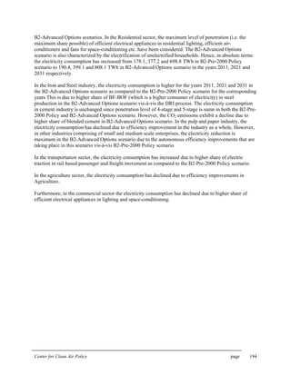 Center for Clean Air Policy page 194
B2-Advanced Options scenarios. In the Residential sector, the maximum level of penetration (i.e. the
maximum share possible) of efficient electrical appliances in residential lighting, efficient air-
conditioners and fans for space-conditioning etc. have been considered. The B2-Advanced Options
scenario is also characterized by the electrification of unelectrified households. Hence, in absolute terms
the electricity consumption has increased from 178.1, 377.2 and 698.8 TWh in B2-Pre-2000 Policy
scenario to 190.4, 399.1 and 808.1 TWh in B2-Advanced Options scenario in the years 2011, 2021 and
2031 respectively.
In the Iron and Steel industry, the electricity consumption is higher for the years 2011, 2021 and 2031 in
the B2-Advanced Options scenario as compared to the B2-Pre-2000 Policy scenario for the corresponding
years This is due to higher share of BF-BOF (which is a higher consumer of electricity) in steel
production in the B2-Advanced Options scenario vis-à-vis the DRI process. The electricity consumption
in cement industry is unchanged since penetration level of 4-stage and 5-stage is same in both the B2-Pre-
2000 Policy and B2-Advanced Options scenario. However, the CO2 emissions exhibit a decline due to
higher share of blended cement in B2-Advanced Options scenario. In the pulp and paper industry, the
electricity consumption has declined due to efficiency improvement in the industry as a whole. However,
in other industries comprising of small and medium scale enterprises, the electricity reduction is
maximum in the B2-Advanced Options scenario due to the autonomous efficiency improvements that are
taking place in this scenario vis-à-vis B2-Pre-2000 Policy scenario.
In the transportation sector, the electricity consumption has increased due to higher share of electric
traction in rail based passenger and freight movement as compared to the B2-Pre-2000 Policy scenario.
In the agriculture sector, the electricity consumption has declined due to efficiency improvements in
Agriculture.
Furthermore, in the commercial sector the electricity consumption has declined due to higher share of
efficient electrical appliances in lighting and space-conditioning.
 
