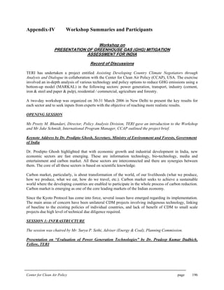 Center for Clean Air Policy page 196
Appendix-IV Workshop Summaries and Participants
Workshop on
PRESENTATION OF GREENHOUSE GAS (GHG) MITIGATION
ASSESSMENT FOR INDIA
Record of Discussions
TERI has undertaken a project entitled Assisting Developing Country Climate Negotiators through
Analysis and Dialogue in collaboration with the Center for Clean Air Policy (CCAP), USA. The exercise
involved an in-depth analysis of various technology and policy options to reduce GHG emissions using a
bottom-up model (MARKAL) in the following sectors: power generation, transport, industry (cement,
iron & steel and paper & pulp), residential / commercial, agriculture and forestry.
A two-day workshop was organized on 30-31 March 2006 in New Delhi to present the key results for
each sector and to seek inputs from experts with the objective of reaching more realistic results.
OPENING SESSION
Ms Preety M. Bhandari, Director, Policy Analysis Division, TERI gave an introduction to the Workshop
and Mr Jake Schmidt, International Program Manager, CCAP outlined the project brief.
Keynote Address by Dr. Prodipto Ghosh, Secretary, Ministry of Environment and Forests, Government
of India
Dr. Prodipto Ghosh highlighted that with economic growth and industrial development in India, new
economic sectors are fast emerging. These are information technology, bio-technology, media and
entertainment and carbon market. All these sectors are interconnected and there are synergies between
them. The core of all these sectors is based on scientific knowledge.
Carbon market, particularly, is about transformation of the world, of our livelihoods (what we produce,
how we produce, what we eat, how do we travel, etc.). Carbon market seeks to achieve a sustainable
world where the developing countries are enabled to participate in the whole process of carbon reduction.
Carbon market is emerging as one of the core leading markets of the Indian economy.
Since the Kyoto Protocol has come into force, several issues have emerged regarding its implementation.
The main areas of concern have been unilateral CDM projects involving indigenous technology, linking
of baseline to the existing policies of individual countries, and lack of benefit of CDM to small scale
projects due high level of technical due diligence required.
SESSION 1: INFRASTRUCTURE
The session was chaired by Mr. Surya P. Sethi, Adviser (Energy & Coal), Planning Commission.
Presentation on “Evaluation of Power Generation Technologies” by Dr. Pradeep Kumar Dadhich,
Fellow, TERI
 