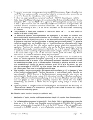 Center for Clean Air Policy page 197
• Power sector has grown at tremendous growth rate post 2000. In some states, the growth rate has been
over 8-9%. Some sectors, especially commercial and industrial in some states, have grown at the rate
of over 11%. There is also rising demand in the residential sector.
• 93 billion tons are proven and recoverable reserves of coal. 1100 BCM of natural gas is available.
• On the status of coal based technologies, it was mentioned that first sub-critical coal plant will come
in the period 2007-12 and also R&M will be aggressive. IGCC demo plant is also expected to come
in 2007-12. Demonstration plant will continue but will become commercial in the period 2017-22.
Thereafter, it will be available for utilization commercially. Ultra super critical expectation is that
first plant will come up in 2017-22. It will not take much time and will be available commercially
2022 onwards.
• First gas turbine; H frame plant is expected to come in the period 2007-12. The other plants will
continue to be of the existing status.
• The presence of ambitious nuclear programme was highlighted. In the model, two scenarios have
been considered with regard to penetration of nuclear technologies: the current level and fast rate of
penetration. In the fast penetration scenario, it has been considered that the Indo-US deal will be
facilitating the progress of nuclear technologies. In addition, we expect that Russian VVRs would be
available at a much faster rate. In addition there is a possibility of nuclear collaboration with France
and also availability of fuel from other nuclear suppliers’ groups, which at the moment is under
negotiation. Therefore, this scenario considers what can be the fastest penetration of nuclear
technologies. However, the current status shows that by the end of 2011-12, nearly 6 GW plant will
be operational and the second stage programme will also start during the current five year plan. Based
on the success of this stage, we can see that we achieve a faster growth rate of third stage thorium
based reactors. It is important for climate change mitigation options.
• The country has 27375 MW of hydro capacity as of today. Government of India has undertaken two
studies and it wants to penetrate hydro plants aggressively. A few sites have been identified whereby
we can move to 50000 MW in next 20 yrs starting today and there is a further acceleration that we
can introduce up to 150000 MW if all the existing sites are allowed to operate at 60% PLF. We have
large number of small sites but the potential that exists is only 10280 MW. The country has huge
pump storage capacity of 94000 MW but at the moment these are not taking off because of lack of
cost effectiveness. Thus, some focus can be given to this area.
• Wind technology has grown very rapidly. The capacity utilization factor as well as placement of wind
turbines has improved significantly. Therefore, the potential of wind turbines is higher than what has
been estimated by MNES. However, in the changing market scenario, costs for wind turbines are
accelerating rather than decreasing because of the international move by wind turbine manufacturers
to have a hold on the wind turbine manufacturing all over the world. Therefore, major oil industry
fossil fuel players as well as power generating companies have moved into wind turbine
manufacturing. It is expected to achieve 33% PLF as against existing average of 17-20% in the
country.
• Significant potential of solar photovoltaic was also highlighted. It was mentioned that the country has
a potential of 3.6-3.8 kwh/M2
in winters which goes up to 4.0-7.6 kWh/M2
in summers but it appears
to be one of the most costly options.
The following results have been brought forward by the study:
− Specification of results from the modeling exercise then started with mention about the assumptions.
− The total electricity consumption increases by 8.2 times during 2000-30 with industry growing at the
fastest rate of 9% in the base case. Electricity generation increases to 3500-4000 TWh in various
scenarios, with generation being relatively lowest in the B2REF because of the end use efficiencies
considered in the B2REF scenario. In terms of electricity generation mix, in the B2REF scenario
 