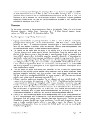 Center for Clean Air Policy page 198
which is based on clean technologies, the percentage share of coal decreases to roughly around 25%
in 2020 and thereafter increases to 65% by 2035. In the B2GOV, percentage share of coal in the
generation mix decreases to 40% in 2020 and thereafter increase to 75% by 2035. In short, coal
continues to play a dominant role. In the reference scenario, coal required for power generation
reduces by 200 mtoe by the year 2030 this can have implications on import of coal. Therefore, CO2
emissions are also lowest in the B2REF.
Discussions
The discussions consequent to the presentation were lead by Mr Sudhinder Thakur, Executive Director
(Corporate Planning), Nuclear Power Corporation, Mr P K Modi, General Manager (project
engineering), NTPC Ltd. and Dr Y P Abbi, Senior Fellow, TERI.
The following issues emerged during the discussions:
• Capacity utilization factor has gone up from about 3 in 1948 to 5 now. In 1950, the country had a
power generation capacity of 1.7 GW and produced around 5.1 TWh. Now we have 112 GW capacity
producing 565 TWh. The country has somewhat reached the peak in terms of capacity utilization
factor and is not possible to increase it further at a rapid rate. Therefore, now to bring about the same
increase in generation, a higher increase in capacity will be required.
• The country has not started with the targets in the ongoing plan in terms of nuclear till now.
Therefore, penetration of nuclear can be delayed. Levelized cost figures for nuclear need to be
checked. In the domestic scenario, domestic price for natural uranium should be considered. Cost
figure of 1.03 seems too low; it should be somewhere around 1.4. Possibility of international co-
operation for nuclear started many years ago and it has now started showing some results. However,
we still have a long way to go. To say that the country can achieve a significant capacity addition in
next 5-10 years will not be right. The Department has a target of 20000 MW by 2020 which included
6 more reactors on imported basis. In the best case scenario, it will be possible to add another 20000
MW by way of private sector participation. It is also targeted that most of the nuclear power should
come from indigenous sources.
• There has been a fuel crunch in the recent years. Therefore, fuel mix to achieve the expected power
generation by 2030 is going to be the question. There is already a stress on putting up a power station
not on the pithead but particularly away from the mines. Power station sizes are also increasing. 660
MW has already been introduced and 800 MW size is now targeted by NTPC between super critical
and ultra super critical range. It is expected to come in 2012-17.
• Efficiency numbers needs some correction. The net efficiency of super critical should be 35%
whereas in the presentation it is mentioned as 32%. For IGCC, 46% efficiency has been indicated
whereas actually net efficiency for IGCC plants is 37% because of auxiliary consumption being high.
Cost for coal plants is going to be accelerated because of the environmental pressure. In 2010, first
plant of 30-40 MW with carbon sequestration is expected at an indicated cost of Rs. 8-9 crore per
MW and if this kind of steps increase the cost by Rs. 0.4-0.5 crore per MW. Environmental costs are
increasing very rapidly. After 6-7 years, the environment measures that are coming up in Europe and
US will also be undertaken in India which will accelerate the cost of generation from coal.
• Electricity mix is giving a slightly skewed picture with percentage share of coal falling to around 25%
by 2020. Knowing that gas is not available to that extent, percentage share of coal should not decrease
to that extent. Coal will continue having a dominant share in the generation mix. Therefore, our stress
should be on increasing the efficiency of coal based plants. From this analysis, an attempt should be
made to broadly conclude the policy efforts we must take to improve the efficiency for power
generation. Policy guidelines should also contain that the high quality imported coal should go for
most efficient mega plants.
 