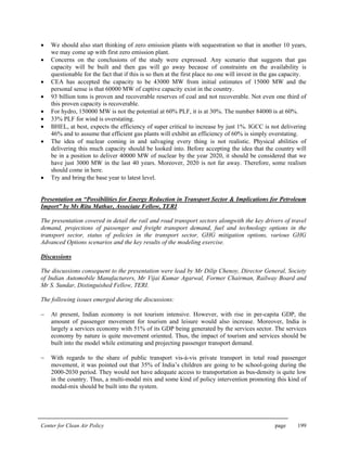 Center for Clean Air Policy page 199
• We should also start thinking of zero emission plants with sequestration so that in another 10 years,
we may come up with first zero emission plant.
• Concerns on the conclusions of the study were expressed. Any scenario that suggests that gas
capacity will be built and then gas will go away because of constraints on the availability is
questionable for the fact that if this is so then at the first place no one will invest in the gas capacity.
• CEA has accepted the capacity to be 43000 MW from initial estimates of 15000 MW and the
personal sense is that 60000 MW of captive capacity exist in the country.
• 93 billion tons is proven and recoverable reserves of coal and not recoverable. Not even one third of
this proven capacity is recoverable.
• For hydro, 150000 MW is not the potential at 60% PLF, it is at 30%. The number 84000 is at 60%.
• 33% PLF for wind is overstating.
• BHEL, at best, expects the efficiency of super critical to increase by just 1%. IGCC is not delivering
46% and to assume that efficient gas plants will exhibit an efficiency of 60% is simply overstating.
• The idea of nuclear coming in and salvaging every thing is not realistic. Physical abilities of
delivering this much capacity should be looked into. Before accepting the idea that the country will
be in a position to deliver 40000 MW of nuclear by the year 2020, it should be considered that we
have just 3000 MW in the last 40 years. Moreover, 2020 is not far away. Therefore, some realism
should come in here.
• Try and bring the base year to latest level.
Presentation on “Possibilities for Energy Reduction in Transport Sector & Implications for Petroleum
Import” by Ms Ritu Mathur, Associate Fellow, TERI
The presentation covered in detail the rail and road transport sectors alongwith the key drivers of travel
demand, projections of passenger and freight transport demand, fuel and technology options in the
transport sector, status of policies in the transport sector, GHG mitigation options, various GHG
Advanced Options scenarios and the key results of the modeling exercise.
Discussions
The discussions consequent to the presentation were lead by Mr Dilip Chenoy, Director General, Society
of Indian Automobile Manufacturers, Mr Vijai Kumar Agarwal, Former Chairman, Railway Board and
Mr S. Sundar, Distinguished Fellow, TERI.
The following issues emerged during the discussions:
− At present, Indian economy is not tourism intensive. However, with rise in per-capita GDP, the
amount of passenger movement for tourism and leisure would also increase. Moreover, India is
largely a services economy with 51% of its GDP being generated by the services sector. The services
economy by nature is quite movement oriented. Thus, the impact of tourism and services should be
built into the model while estimating and projecting passenger transport demand.
− With regards to the share of public transport vis-à-vis private transport in total road passenger
movement, it was pointed out that 35% of India’s children are going to be school-going during the
2000-2030 period. They would not have adequate access to transportation as bus-density is quite low
in the country. Thus, a multi-modal mix and some kind of policy intervention promoting this kind of
modal-mix should be built into the system.
 
