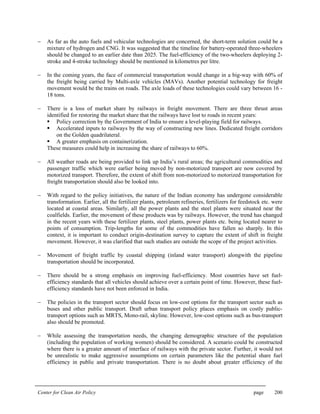 Center for Clean Air Policy page 200
− As far as the auto fuels and vehicular technologies are concerned, the short-term solution could be a
mixture of hydrogen and CNG. It was suggested that the timeline for battery-operated three-wheelers
should be changed to an earlier date than 2025. The fuel-efficiency of the two-wheelers deploying 2-
stroke and 4-stroke technology should be mentioned in kilometres per litre.
− In the coming years, the face of commercial transportation would change in a big-way with 60% of
the freight being carried by Multi-axle vehicles (MAVs). Another potential technology for freight
movement would be the trains on roads. The axle loads of these technologies could vary between 16 -
18 tons.
− There is a loss of market share by railways in freight movement. There are three thrust areas
identified for restoring the market share that the railways have lost to roads in recent years:
Policy correction by the Government of India to ensure a level-playing field for railways.
Accelerated inputs to railways by the way of constructing new lines. Dedicated freight corridors
on the Golden quadrilateral.
A greater emphasis on containerization.
These measures could help in increasing the share of railways to 60%.
− All weather roads are being provided to link up India’s rural areas; the agricultural commodities and
passenger traffic which were earlier being moved by non-motorized transport are now covered by
motorized transport. Therefore, the extent of shift from non-motorized to motorized transportation for
freight transportation should also be looked into.
− With regard to the policy initiatives, the nature of the Indian economy has undergone considerable
transformation. Earlier, all the fertilizer plants, petroleum refineries, fertilizers for feedstock etc. were
located at coastal areas. Similarly, all the power plants and the steel plants were situated near the
coalfields. Earlier, the movement of these products was by railways. However, the trend has changed
in the recent years with these fertilizer plants, steel plants, power plants etc. being located nearer to
points of consumption. Trip-lengths for some of the commodities have fallen so sharply. In this
context, it is important to conduct origin-destination survey to capture the extent of shift in freight
movement. However, it was clarified that such studies are outside the scope of the project activities.
− Movement of freight traffic by coastal shipping (inland water transport) alongwith the pipeline
transportation should be incorporated.
− There should be a strong emphasis on improving fuel-efficiency. Most countries have set fuel-
efficiency standards that all vehicles should achieve over a certain point of time. However, these fuel-
efficiency standards have not been enforced in India.
− The policies in the transport sector should focus on low-cost options for the transport sector such as
buses and other public transport. Draft urban transport policy places emphasis on costly public-
transport options such as MRTS, Mono-rail, skyline. However, low-cost options such as bus-transport
also should be promoted.
− While assessing the transportation needs, the changing demographic structure of the population
(including the population of working women) should be considered. A scenario could be constructed
where there is a greater amount of interface of railways with the private sector. Further, it would not
be unrealistic to make aggressive assumptions on certain parameters like the potential share fuel
efficiency in public and private transportation. There is no doubt about greater efficiency of the
 