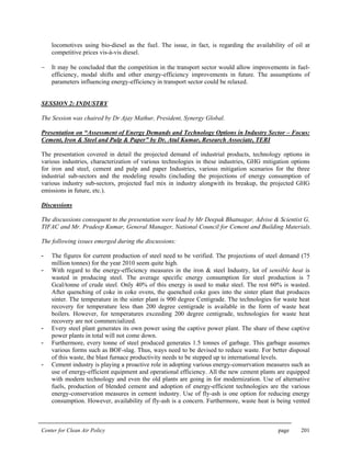 Center for Clean Air Policy page 201
locomotives using bio-diesel as the fuel. The issue, in fact, is regarding the availability of oil at
competitive prices vis-à-vis diesel.
− It may be concluded that the competition in the transport sector would allow improvements in fuel-
efficiency, modal shifts and other energy-efficiency improvements in future. The assumptions of
parameters influencing energy-efficiency in transport sector could be relaxed.
SESSION 2: INDUSTRY
The Session was chaired by Dr Ajay Mathur, President, Synergy Global.
Presentation on “Assessment of Energy Demands and Technology Options in Industry Sector – Focus:
Cement, Iron & Steel and Pulp & Paper” by Dr. Atul Kumar, Research Associate, TERI
The presentation covered in detail the projected demand of industrial products, technology options in
various industries, characterization of various technologies in these industries, GHG mitigation options
for iron and steel, cement and pulp and paper Industries, various mitigation scenarios for the three
industrial sub-sectors and the modeling results (including the projections of energy consumption of
various industry sub-sectors, projected fuel mix in industry alongwith its breakup, the projected GHG
emissions in future, etc.).
Discussions
The discussions consequent to the presentation were lead by Mr Deepak Bhatnagar, Advise & Scientist G,
TIFAC and Mr. Pradeep Kumar, General Manager, National Council for Cement and Building Materials.
The following issues emerged during the discussions:
- The figures for current production of steel need to be verified. The projections of steel demand (75
million tonnes) for the year 2010 seem quite high.
- With regard to the energy-efficiency measures in the iron & steel Industry, lot of sensible heat is
wasted in producing steel. The average specific energy consumption for steel production is 7
Gcal/tonne of crude steel. Only 40% of this energy is used to make steel. The rest 60% is wasted.
After quenching of coke in coke ovens, the quenched coke goes into the sinter plant that produces
sinter. The temperature in the sinter plant is 900 degree Centigrade. The technologies for waste heat
recovery for temperature less than 200 degree centigrade is available in the form of waste heat
boilers. However, for temperatures exceeding 200 degree centigrade, technologies for waste heat
recovery are not commercialized.
- Every steel plant generates its own power using the captive power plant. The share of these captive
power plants in total will not come down.
- Furthermore, every tonne of steel produced generates 1.5 tonnes of garbage. This garbage assumes
various forms such as BOF-slag. Thus, ways need to be devised to reduce waste. For better disposal
of this waste, the blast furnace productivity needs to be stepped up to international levels.
- Cement industry is playing a proactive role in adopting various energy-conservation measures such as
use of energy-efficient equipment and operational efficiency. All the new cement plants are equipped
with modern technology and even the old plants are going in for modernization. Use of alternative
fuels, production of blended cement and adoption of energy-efficient technologies are the various
energy-conservation measures in cement industry. Use of fly-ash is one option for reducing energy
consumption. However, availability of fly-ash is a concern. Furthermore, waste heat is being vented
 