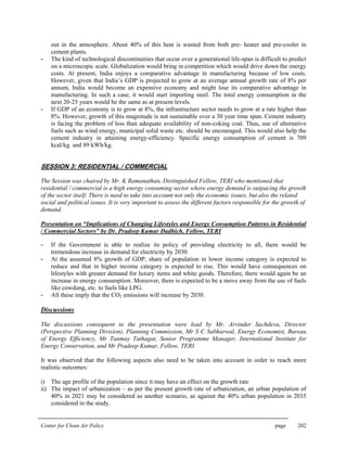 Center for Clean Air Policy page 202
out in the atmosphere. About 40% of this heat is wasted from both pre- heater and pre-cooler in
cement plants.
- The kind of technological discontinuities that occur over a generational life-span is difficult to predict
on a microscopic scale. Globalization would bring in competition which would drive down the energy
costs. At present, India enjoys a comparative advantage in manufacturing because of low costs.
However, given that India’s GDP is projected to grow at an average annual growth rate of 8% per
annum, India would become an expensive economy and might lose its comparative advantage in
manufacturing. In such a case, it would start importing steel. The total energy consumption in the
next 20-25 years would be the same as at present levels.
- If GDP of an economy is to grow at 8%, the infrastructure sector needs to grow at a rate higher than
8%. However, growth of this magnitude is not sustainable over a 30 year time span. Cement industry
is facing the problem of less than adequate availability of non-coking coal. Thus, use of alternative
fuels such as wind energy, municipal solid waste etc. should be encouraged. This would also help the
cement industry in attaining energy-efficiency. Specific energy consumption of cement is 709
kcal/kg. and 89 kWh/kg.
SESSION 3: RESIDENTIAL / COMMERCIAL
The Session was chaired by Mr. K Ramanathan, Distinguished Fellow, TERI who mentioned that
residential / commercial is a high energy consuming sector where energy demand is outpacing the growth
of the sector itself. There is need to take into account not only the economic issues, but also the related
social and political issues. It is very important to assess the different factors responsible for the growth of
demand.
Presentation on “Implications of Changing Lifestyles and Energy Consumption Patterns in Residential
/ Commercial Sectors” by Dr. Pradeep Kumar Dadhich, Fellow, TERI
- If the Government is able to realize its policy of providing electricity to all, there would be
tremendous increase in demand for electricity by 2030.
- At the assumed 8% growth of GDP, share of population in lower income category is expected to
reduce and that in higher income category is expected to rise. This would have consequences on
lifestyles with greater demand for luxury items and white goods. Therefore, there would again be an
increase in energy consumption. Moreover, there is expected to be a move away from the use of fuels
like cowdung, etc. to fuels like LPG.
- All these imply that the CO2 emissions will increase by 2030.
Discussions
The discussions consequent to the presentation were lead by Mr. Arvinder Sachdeva, Director
(Perspective Planning Division), Planning Commission, Mr S C Sabharwal, Energy Economist, Bureau
of Energy Efficiency, Mr Tanmay Tathagat, Senior Programme Manager, International Institute for
Energy Conservation, and Mr Pradeep Kumar, Fellow, TERI.
It was observed that the following aspects also need to be taken into account in order to reach more
realistic outcomes:
i) The age profile of the population since it may have an effect on the growth rate
ii) The impact of urbanization – as per the present growth rate of urbanization, an urban population of
40% in 2021 may be considered as another scenario, as against the 40% urban population in 2035
considered in the study.
 