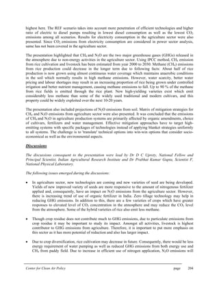 Center for Clean Air Policy page 204
highest here. The REF scenario takes into account more penetration of efficient technologies and higher
ratio of electric to diesel pumps resulting in lowest diesel consumption as well as the lowest CO2
emissions among all scenarios. Results for electricity consumption in the agriculture sector were also
presented. Since CO2 emissions from electricity consumption are considered in power sector analysis,
same has not been covered in the agriculture sector.
The presentation highlighted that CH4 and N2O are the two major greenhouse gases (GHGs) released in
the atmosphere due to non-energy activities in the agriculture sector. Using IPCC method, CH4 emission
from rice cultivation and livestock has been estimated from year 2000 to 2030. Methane (CH4) emissions
from rice production could decrease in the longer term due to following facts: About half of rice
production is now grown using almost continuous water coverage which maintains anaerobic conditions
in the soil which normally results in high methane emissions. However, water scarcity, better water
pricing and labour shortages may result in an increasing proportion of rice being grown under controlled
irrigation and better nutrient management, causing methane emissions to fall. Up to 90 % of the methane
from rice fields is emitted through the rice plant. New high-yielding varieties exist which emit
considerably less methane than some of the widely used traditional and modern cultivars, and this
property could be widely exploited over the next 10-20 years.
The presentation also included projections of N2O emissions from soil. Matrix of mitigation strategies for
CH4 and N2O emissions from agriculture sector were also presented. It was concluded that the emissions
of CH4 and N2O in agriculture production systems are primarily affected by organic amendments, choice
of cultivars, fertilizers and water management. Effective mitigation approaches have to target high-
emitting systems with specific packages of technologies instead of applying blanket strategies uniformly
to all systems. The challenge is to 'translate' technical options into win-win options that consider socio-
economical as well as the environmental aspects.
Discussions
The discussions consequent to the presentation were lead by Dr D C Uprety, National Fellow and
Principal Scientist, Indian Agricultural Research Institute and Dr Prabhat Kumar Gupta, Scientist F,
National Physical Laboratory.
The following issues emerged during the discussions:
• In agriculture sector, new technologies are coming and new varieties of seed are being developed.
Yields of new improved variety of seeds are more responsive to the amount of nitrogenous fertilizer
applied and, consequently, have an impact on N2O emissions from the agriculture sector. However,
there is increasing trend of use of organic fertilizer in India. Zero tillage technology may help in
reducing GHG emissions. In addition to this, there are a few varieties of crops which have greater
responses to elevated level of CO2 concentration in the atmosphere and may reduce the CO2 level
from the atmosphere. Some of the hybrid varieties of rice also emit less methane.
• Though crop residue does not contribute much to GHG emissions, due to particulate emissions from
crop residue it may be important to study its impact. Amongst all activities, livestock is highest
contributor to GHG emissions from agriculture. Therefore, it is important to put more emphasis on
this sector as it has more potential of reduction and also has larger impact.
• Due to crop diversification, rice cultivation may decrease in future. Consequently, there would be less
energy requirement of water pumping as well as reduced GHG emissions from both energy use and
CH4 from paddy field. Due to increase in efficient use of nitrogen application, N2O emissions will
 