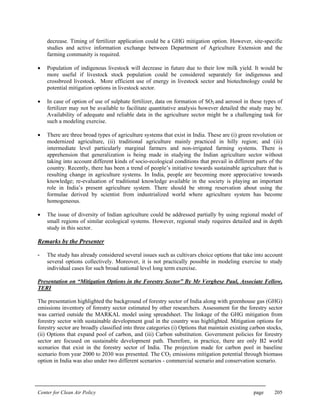 Center for Clean Air Policy page 205
decrease. Timing of fertilizer application could be a GHG mitigation option. However, site-specific
studies and active information exchange between Department of Agriculture Extension and the
farming community is required.
• Population of indigenous livestock will decrease in future due to their low milk yield. It would be
more useful if livestock stock population could be considered separately for indigenous and
crossbreed livestock. More efficient use of energy in livestock sector and biotechnology could be
potential mitigation options in livestock sector.
• In case of option of use of sulphate fertilizer, data on formation of SO2 and aerosol in these types of
fertilizer may not be available to facilitate quantitative analysis however detailed the study may be.
Availability of adequate and reliable data in the agriculture sector might be a challenging task for
such a modeling exercise.
• There are three broad types of agriculture systems that exist in India. These are (i) green revolution or
modernized agriculture, (ii) traditional agriculture mainly practiced in hilly region; and (iii)
intermediate level particularly marginal farmers and non-irrigated farming systems. There is
apprehension that generalization is being made in studying the Indian agriculture sector without
taking into account different kinds of socio-ecological conditions that prevail in different parts of the
country. Recently, there has been a trend of people’s initiative towards sustainable agriculture that is
resulting change in agriculture systems. In India, people are becoming more appreciative towards
knowledge; re-evaluation of traditional knowledge available in the society is playing an important
role in India’s present agriculture system. There should be strong reservation about using the
formulae derived by scientist from industrialized world where agriculture system has become
homogeneous.
• The issue of diversity of Indian agriculture could be addressed partially by using regional model of
small regions of similar ecological systems. However, regional study requires detailed and in depth
study in this sector.
Remarks by the Presenter
- The study has already considered several issues such as cultivars choice options that take into account
several options collectively. Moreover, it is not practically possible in modeling exercise to study
individual cases for such broad national level long term exercise.
Presentation on “Mitigation Options in the Forestry Sector” By Mr Verghese Paul, Associate Fellow,
TERI
The presentation highlighted the background of forestry sector of India along with greenhouse gas (GHG)
emissions inventory of forestry sector estimated by other researchers. Assessment for the forestry sector
was carried outside the MARKAL model using spreadsheet. The linkage of the GHG mitigation from
forestry sector with sustainable development goal in the country was highlighted. Mitigation options for
forestry sector are broadly classified into three categories (i) Options that maintain existing carbon stocks,
(ii) Options that expand pool of carbon, and (iii) Carbon substitution. Government policies for forestry
sector are focused on sustainable development path. Therefore, in practice, there are only B2 world
scenarios that exist in the forestry sector of India. The projection made for carbon pool in baseline
scenario from year 2000 to 2030 was presented. The CO2 emissions mitigation potential through biomass
option in India was also under two different scenarios - commercial scenario and conservation scenario.
 