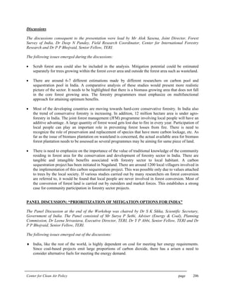 Center for Clean Air Policy page 206
Discussions
The discussions consequent to the presentation were lead by Mr Alok Saxena, Joint Director, Forest
Survey of India, Dr Deep N Pandey, Field Research Coordinator, Center for International Forestry
Research and Dr P P Bhojvaid, Senior Fellow, TERI.
The following issues emerged during the discussions:
• Scrub forest area could also be included in the analysis. Mitigation potential could be estimated
separately for trees growing within the forest cover area and outside the forest area such as wasteland.
• There are around 6-7 different estimations made by different researchers on carbon pool and
sequestration pool in India. A comparative analysis of these studies would present more realistic
picture of the sector. It needs to be highlighted that there is a biomass growing area that does not fall
in the core forest growing area. The forestry programmers must emphasize on multifunctional
approach for attaining optimum benefits.
• Most of the developing countries are moving towards hard-core conservative forestry. In India also
the trend of conservative forestry is increasing. In addition, 12 million hectare area is under agro-
forestry in India. The joint forest management (JFM) programme involving local people will have an
additive advantage. A large quantity of forest wood gets lost due to fire in every year. Participation of
local people can play an important role in preventing forest losses from fire. There is need to
recognize the role of preservation and replacement of species that have more carbon lockage, etc. As
far as the issue of biomass plantation on wasteland is concerned, the actual available area for biomass
forest plantation needs to be assessed as several programmes may be aiming for same piece of land.
• There is need to emphasize on the importance of the value of traditional knowledge of the community
residing in forest area for the conservation and development of forestry sector in India. There are
tangible and intangible benefits associated with forestry sector to local habitant. A carbon
sequestration project has been initiated in Nagaland. There are around 1200 local villagers involved in
the implementation of this carbon sequestration project. This was possible only due to values attached
to trees by the local society. If various studies carried out by many researchers on forest conversion
are referred to, it would be found that local people are never involved in forest conversion. Most of
the conversion of forest land is carried out by outsiders and market forces. This establishes a strong
case for community participation in forestry sector projects.
PANEL DISCUSSION: “PRIORITIZATION OF MITIGATION OPTIONS FOR INDIA”
The Panel Discussion at the end of the Workshop was chaired by Dr S K Sikka, Scientific Secretary,
Government of India. The Panel consisted of Mr Surya P Sethi, Adviser (Energy & Coal), Planning
Commission, Dr Leena Srivastava, Executive Director, TERI, Dr Y P Abbi, Senior Fellow, TERI and Dr
P P Bhojvaid, Senior Fellow, TERI.
The following issues emerged out of the discussions:
♦ India, like the rest of the world, is highly dependent on coal for meeting her energy requirements.
Since coal-based projects emit large proportions of carbon dioxide, there has a arisen a need to
consider alternative fuels for meeting the energy demand.
 