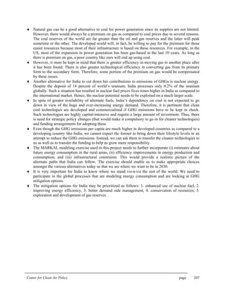 Center for Clean Air Policy page 207
♦ Natural gas can be a good alternative to coal for power generation since its supplies are not limited.
However, there would always be a premium on gas as compared to coal prices due to several reasons.
The coal reserves of the world are far greater than the oil and gas reserves and the latter will peak
sometime or the other. The developed world will, in fact, be willing to pay for the premium for these
easier resources because most of their infrastructure is based on these resources. For example, in the
US, most of the expansion in power generation has been gas-based in the last 10 years. As long as
there is premium on gas, a poor country like ours will end up using coal.
♦ However, it must be kept in mind that there is greater efficiency in moving gas to another place after
it has been found. There is also greater technological efficiency in converting gas from its primary
form to the secondary form. Therefore, some portion of the premium on gas would be compensated
by these issues.
♦ Another alternative for India to cut down her contributions to emissions of GHGs is nuclear energy.
Despite the deposit of 14 percent of world’s uranium, India processes only 0.2% of the uranium
globally. Such a situation has resulted in nuclear fuel prices fives times higher in India as compared to
the international market. Hence, the nuclear potential needs to be exploited on a much larger scale.
♦ In spite of greater availability of alternate fuels, India’s dependency on coal is not expected to go
down in view of the huge and ever-increasing energy demand. Therefore, it is pertinent that clean
coal technologies are developed and commercialized if GHG emissions have to be kept in check.
Such technologies are highly capital-intensive and require a large amount of investment. Thus, there
is need for strategic policy changes (that would make it compulsory to go in for cleaner technologies)
and funding arrangements for adopting these.
♦ Even though the GHG emissions per capita are much higher in developed countries as compared to a
developing country like India, we cannot expect the former to bring down their lifestyle levels in an
attempt to reduce the GHG emissions. Instead, we can ask them to transfer the cleaner technologies to
us as well as to transfer the funding to help us grow more responsibility.
♦ The MARKAL modeling exercise used in this project needs to further incorporate (i) estimates about
future energy consumption in the rural areas, (ii) efficiency improvements in energy production and
consumption, and (iii) infrastructural constraints. This would provide a realistic picture of the
alternate paths that India can follow. The exercise should enable us to make appropriate choices
amongst the various alternatives today so that we are where we want to be in 2030.
♦ It is very important for India to know where we stand vis-à-vis the rest of the world. We need to
participate in the global processes that are modeling energy consumption and are looking at GHG
mitigation options.
♦ The mitigation options for India may be prioritized as follows: 1. enhanced use of nuclear fuel, 2.
improving energy efficiency, 3. better demand side management, 4. conservation of resources, 5.
exploration and development of gas reserves.
 