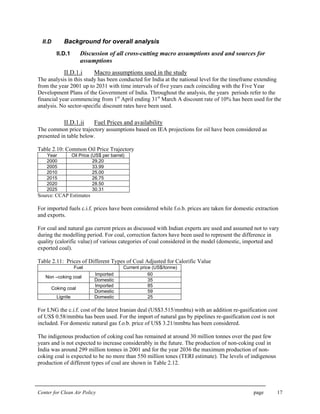 Center for Clean Air Policy page 17
II.D Background for overall analysis
II.D.1 Discussion of all cross-cutting macro assumptions used and sources for
assumptions
II.D.1.i Macro assumptions used in the study
The analysis in this study has been conducted for India at the national level for the timeframe extending
from the year 2001 up to 2031 with time intervals of five years each coinciding with the Five Year
Development Plans of the Government of India. Throughout the analysis, the years periods refer to the
financial year commencing from 1st
April ending 31st
March A discount rate of 10% has been used for the
analysis. No sector-specific discount rates have been used.
II.D.1.ii Fuel Prices and availability
The common price trajectory assumptions based on IEA projections for oil have been considered as
presented in table below.
Table 2.10: Common Oil Price Trajectory
Year Oil Price (US$ per barrel)
2000 29.20
2005 33.99
2010 25.00
2015 26.75
2020 28.50
2025 30.31
Source: CCAP Estimates
For imported fuels c.i.f. prices have been considered while f.o.b. prices are taken for domestic extraction
and exports.
For coal and natural gas current prices as discussed with Indian experts are used and assumed not to vary
during the modelling period. For coal, correction factors have been used to represent the difference in
quality (calorific value) of various categories of coal considered in the model (domestic, imported and
exported coal).
Table 2.11: Prices of Different Types of Coal Adjusted for Calorific Value
Fuel Current price (US$/tonne)
Imported 60
Non –coking coal
Domestic 35
Imported 85
Coking coal
Domestic 59
Lignite Domestic 25
For LNG the c.i.f. cost of the latest Iranian deal (US$3.515/mmbtu) with an addition re-gasification cost
of US$ 0.58/mmbtu has been used. For the import of natural gas by pipelines re-gasification cost is not
included. For domestic natural gas f.o.b. price of US$ 3.21/mmbtu has been considered.
The indigenous production of coking coal has remained at around 30 million tonnes over the past few
years and is not expected to increase considerably in the future. The production of non-coking coal in
India was around 299 million tonnes in 2001 and for the year 2036 the maximum production of non-
coking coal is expected to be no more than 550 million tones (TERI estimate). The levels of indigenous
production of different types of coal are shown in Table 2.12.
 