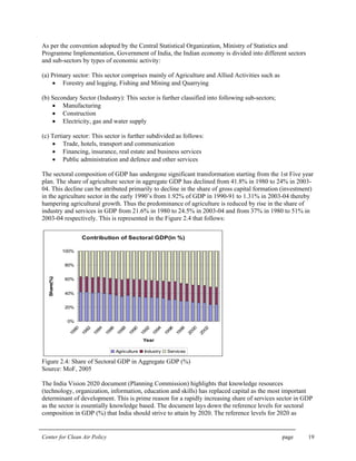 Center for Clean Air Policy page 19
As per the convention adopted by the Central Statistical Organization, Ministry of Statistics and
Programme Implementation, Government of India, the Indian economy is divided into different sectors
and sub-sectors by types of economic activity:
(a) Primary sector: This sector comprises mainly of Agriculture and Allied Activities such as
• Forestry and logging, Fishing and Mining and Quarrying
(b) Secondary Sector (Industry): This sector is further classified into following sub-sectors;
• Manufacturing
• Construction
• Electricity, gas and water supply
(c) Tertiary sector: This sector is further subdivided as follows:
• Trade, hotels, transport and communication
• Financing, insurance, real estate and business services
• Public administration and defence and other services
The sectoral composition of GDP has undergone significant transformation starting from the 1st Five year
plan. The share of agriculture sector in aggregate GDP has declined from 41.8% in 1980 to 24% in 2003-
04. This decline can be attributed primarily to decline in the share of gross capital formation (investment)
in the agriculture sector in the early 1990’s from 1.92% of GDP in 1990-91 to 1.31% in 2003-04 thereby
hampering agricultural growth. Thus the predominance of agriculture is reduced by rise in the share of
industry and services in GDP from 21.6% in 1980 to 24.5% in 2003-04 and from 37% in 1980 to 51% in
2003-04 respectively. This is represented in the Figure 2.4 that follows:
Contribution of Sectoral GDP(in %)
0%
20%
40%
60%
80%
100%
1980
1982
1984
1986
1988
1990
1992
1994
1996
1998
2000
2002
Year
Share(%)
Agriculture Industry Services
Figure 2.4: Share of Sectoral GDP in Aggregate GDP (%)
Source: MoF, 2005
The India Vision 2020 document (Planning Commission) highlights that knowledge resources
(technology, organization, information, education and skills) has replaced capital as the most important
determinant of development. This is prime reason for a rapidly increasing share of services sector in GDP
as the sector is essentially knowledge based. The document lays down the reference levels for sectoral
composition in GDP (%) that India should strive to attain by 2020. The reference levels for 2020 as
 