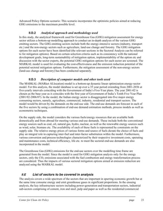 Center for Clean Air Policy page 23
Advanced Policy Options scenario: This scenario incorporates the optimistic policies aimed at reducing
GHG emissions to the maximum possible level.
II.D.2 Analytical approach and methodology used
In this study, the analytical framework used for Greenhouse Gas (GHG) mitigation assessment for energy
sector utilizes a bottom-up modelling approach to conduct an in-depth analysis of the various GHG
emitting sectors. The GHG emitting sectors include both the energy-intensive sectors (industry, transport
etc.) and the non-energy sectors such as agriculture, land-use change and forestry. The GHG mitigation
options for each sector have been identified (the relevant sections in the Sectoral Analysis can be referred
to for mitigation options). Based on certain selection criteria such as its consistency with the national
development goals, long-term sustainability of mitigation option, implementability of the option etc and
discussion with the sector experts, the potential GHG mitigation options for each sector are screened. The
MARKAL model is used for evaluating the cost-effectiveness and the emission reduction potential of the
potential sectoral mitigation options. Furthermore, the mitigation assessment of the non-energy sectors
(land-use change and forestry) has been conducted separately.
II.D.3 Description of computer models and other tools used
The MARKAL (MARket ALlocation) model is a bottom-up dynamic linear optimization energy-sector
model. For this analysis, the model database is set up over a 35 year period extending from 2001-2036 at
five-yearly intervals coinciding with the Government of India’s Five-Year plans. The year 2001-02 is
chosen as the base year as it coincides with the first year of Government of India’s Tenth Five Year Plan
(2001/02-2006/07). In the model, the Indian energy sector is disaggregated into five major energy
consuming sectors, namely, agriculture, commercial, industry, residential and transport sectors. The
model would be driven by the demands on the end-use side. The end-use demands are forecast in each of
the five sectors by using a combination of end-use demand estimation methods, process models as well as
econometric techniques.
On the supply side, the model considers the various fuels/energy resources that are available both
domestically and from abroad for meeting various end-use demands. These include both the conventional
energy sources such as coal, oil, natural gas, hydro, nuclear, as well as the renewable energy sources such
as wind, solar, biomass etc. The availability of each of these fuels is represented by constraints on the
supply side. The relative energy prices of various forms and source of fuels dictate the choice of fuels and
play an integral role in capturing inter-fuel and inter-factor substitution within the model. Furthermore,
various conversion and process technologies characterized by their respective investment costs, operating
and maintenance costs, technical efficiency, life etc. to meet the sectoral end-use demands are also
incorporated in the model.
The Greenhouse Gas (GHG) emissions for the end-use sectors over the modelling time frame are
generated from the model. Since the model is used for GHG mitigation analysis only for the energy
sectors, only the CO2 emissions associated with the fuel combustion and energy transformation process
are considered. Thus the impacts of various sectoral mitigation options aimed at emission reduction are
analyzed using the MARKAL model.
II.E List of sectors to be covered in analysis
The analysis covers a wide spectrum of the sectors that are important in spurring economic growth but at
the same time consume energy and emit greenhouse gases in significant proportions. In the ensuing
analysis, the key infrastructure sectors including power-generation and transportation sectors, industrial
sub-sectors comprising of cement, iron and steel, pulp and paper as well as the residential/commercial
 