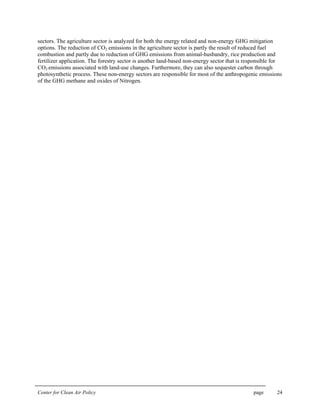 Center for Clean Air Policy page 24
sectors. The agriculture sector is analyzed for both the energy related and non-energy GHG mitigation
options. The reduction of CO2 emissions in the agriculture sector is partly the result of reduced fuel
combustion and partly due to reduction of GHG emissions from animal-husbandry, rice production and
fertilizer application. The forestry sector is another land-based non-energy sector that is responsible for
CO2 emissions associated with land-use changes. Furthermore, they can also sequester carbon through
photosynthetic process. These non-energy sectors are responsible for most of the anthropogenic emissions
of the GHG methane and oxides of Nitrogen.
 
