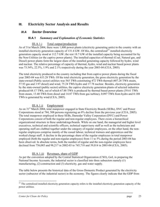 Center for Clean Air Policy page 25
III. Electricity Sector Analysis and Results
III.A Sector Overview
III.A.1 Summary and Explanation of Economic Statistics
III.A.1.i Total output/production
As of 31st March 2004, there were 1,800 power plants (electricity generating units) in the country with an
installed electricity generation capacity of 131.4 GW. Of this, the centralized
23
installed electricity
generation capacity stood at 112.7 GW; the rest 18.7 GW of the installed capacity being accounted for by
the Non-Utilities (or the captive power plants). The installed capacities of thermal (Coal, Natural gas, and
Diesel) power plants form the largest share of the installed generating capacity followed by hydro, wind
and nuclear. The relative percentage of capacity of thermal, hydro, wind and nuclear based power plants
was 73.54%, 22.5%, 1.9% and 2.1% respectively during the year 2003-04 (CEA, 2005).
The total electricity produced in the country including that from captive power plants during the fiscal
year 2003-04 was 633.28 TWh. Of the total electricity generation, the gross electricity generation by the
state-owned (Public sector) utilities was 565 TWh constituting 472 TWh thermal (407.28 TWh steam,
57.93 gas and 3.97 diesel) and wind, 75.24 TWh hydro and 17.78 nuclear. Besides, electricity generation
by the state-owned (public sector) utilities, the captive electricity generation plants of selected industries
produced 68.17 TWh, out of which 67.88 TWh is produced by thermal based power plants (39.61 TWh
from steam, 13.40 TWh from diesel and 14.87 TWh from gas turbine), 0.097 TWh from hydro and 0.188
TWh is generated by wind (CEA, 2005).
III.A.1.ii Employment
As on 31st
March 2004, total manpower engaged in State Electricity Boards (SEBs), DVC and Power
Corporations stood at 784, 508 persons registering an 8% decline from the previous year (CEA, 2005).
The total manpower employed in these SEBs, Damodar Valley Corporation (DVC) and Power
Corporations consist of both the regular and non-regular employees. There exists a hierarchical
organizational structure in these undertakings/boards. While on one hand, the managerial and higher level
executives, technical and scientific officers, technical supervisory staff as well as the technicians and
operating staff are clubbed together under the category of regular employees, on the other hand, the non-
regular employees comprise mainly of the casual labour, technical trainees and apprentices and the
worked charge staff. A decline in the percentage share of the regular employees in total manpower
employed (both the regular and non-regular employees) from 11 to 5% during the period 2003-04 has
been observed. In absolute terms, both the number of regular and the non-regular employees have
declined from 756,085 and 98,217 in 2002-03 to 745,718 and 39,014 in 2003-04 (CEA, 2005).
III.A.1.iii Revenues, share of GDP
As per the convention adopted by the Central Statistical Organization (CSO), GoI, in preparing the
National Income Accounts, the industrial sector is classified into three subsectors namely (1)
manufacturing, (2) construction and (3) electricity, gas and water supply.
The table below presents the historical data of the Gross Domestic Product generated by the electricity
sector (subsector of the industrial sector) in the economy. The figures clearly indicate that the GDP from
23
The centralized installed electricity generation capacity refers to the installed electricity generation capacity of the
power utilities.
 
